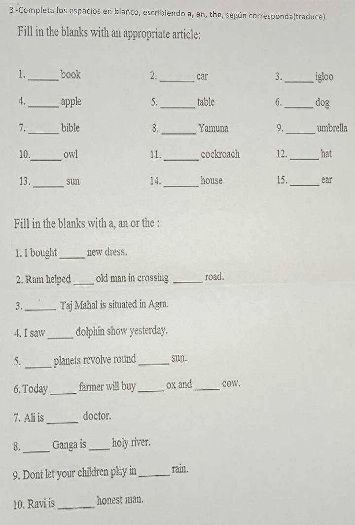 3.-Completa los espacios en blanco, escribiendo a, an, the, según corresponda(traduce) 
Fill in the blanks with an appropriate article: 
1._ book 2._ car _igloo 
3. 
4._ apple 5._ table 6._ dog 
7._ bible 8. _Yamuna 9._ umbrella 
_ 
10. owl 11._ cockroach 12._ hat 
13._ sun 14._ house 15._ ear 
Fill in the blanks with a, an or the : 
1. I bought_ new dress. 
2. Ram helped_ old man in crossing _road. 
3. _Taj Mahal is situated in Agra. 
4. I saw_ dolphin show yesterday. 
5. _planets revolve round _sun. 
6. Today_ farmer will buy _ox and_ cow. 
7. Ali is_ doctor. 
8._ Ganga is _holy river. 
9. Dont let your children play in _rain. 
10. Ravi is_ honest man.