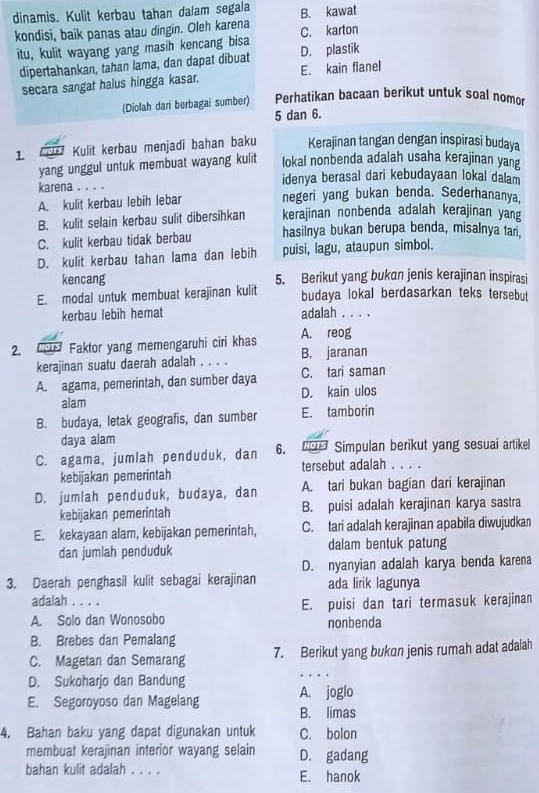 dinamis. Kulit kerbau tahan dalam segala B. kawat
kondisi, baik panas atau dingin. Oleh karena C. karton
itu, kulit wayang yang masih kencang bisa D. plastik
dipertahankan, tahan lama, dan dapat dibuat
secara sangat halus hingga kasar. E. kain flanel
(Diolah dari berbagai sumber) Perhatikan bacaan berikut untuk soal nomor
5 dan 6.
1 M Kulit kerbau menjadi bahan baku Kerajinan tangan dengan inspirasi budaya
yang unggul untuk membuat wayang kulit lokal nonbenda adalah usaha kerajinan yang
idenya berasal dari kebudayaan lokal dalam
karena . . . . negeri yang bukan benda. Sederhananya.
A. kulit kerbau lebih lebar
B. kulit selain kerbau sulit dibersihkan kerajinan nonbenda adalah kerajinan yang
C. kulit kerbau tidak berbau hasilnya bukan berupa benda, misalnya tan,
D. kulit kerbau tahan lama dan lebih puisi, lagu, ataupun simbol.
kencang 5. Berikut yang bukan jenis kerajinan inspirasi
E. modal untuk membuat kerajinan kulit budaya lokal berdasarkan teks tersebut
kerbau lebih hemat adalah . . . .
A. reog
2. ''015 Faktor yang memengaruhi ciri khas B. jaranan
kerajinan suatu daerah adalah . . . .
A. agama, pemerintah, dan sumber daya C. tari saman
alam D. kain ulos
B. budaya, letak geografis, dan sumber E. tamborin
daya alam
C. agama, jumlah penduduk, dan 6.   Simpulan berikut yang sesuai artikel
kebijakan pemerintah tersebut adalah . . . .
D. jumlah penduduk, budaya, dan A. tari bukan bagian dari kerajinan
kebijakan pemerintah B. puisi adalah kerajinan karya sastra
E. kekayaan alam, kebijakan pemerintah, C. tari adalah kerajinan apabila diwujudkan
dan jumlah penduduk dalam bentuk patung
3. Daerah penghasil kulit sebagai kerajinan D. nyanyian adalah karya benda karena
ada lirik lagunya
adalah ... .
A. Solo dan Wonosobo E. puisi dan tari termasuk kerajinan
nonbenda
B. Brebes dan Pemalang
C. Magetan dan Semarang 7. Berikut yang bukan jenis rumah adat adalah
D. Sukoharjo dan Bandung
E. Segoroyoso dan Magelang A. joglo
B. limas
4. Bahan baku yang dapat digunakan untuk C. bolon
membuat kerajinan interior wayang selain D. gadang
bahan kulit adalah . . . . E. hanok