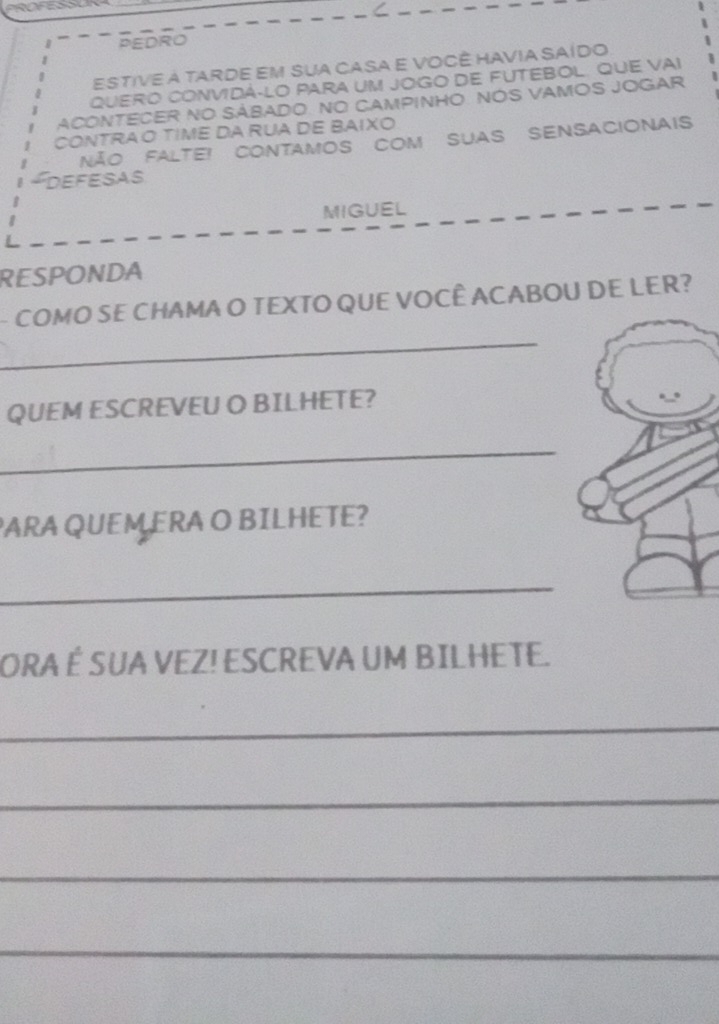 PEDRO 
Estive à tarde Em sua casa e você havia Saído 
QUERO CONVIDÁ-LO PARA UM JOGO DE FUTEBOL. QUE VAI 
ACONTECER NO SÁBADO. NO CAMPINHO. NOS VAMOS JOGAR 
CONTRAO TIME DA RUA DE BAIXO 
Não Falte! ContamoS com Suas SensAcionais 
Defesas 
MIGUEL 
RESPONDA 
_ 
COMO SE CHAMA O TEXTO QUE VOCÊ ACABOU DE LER? 
QUEM ESCREVEU O BILHETE? 
_ 
PARA QUEM ERA O BILHETE? 
_ 
ORA É SUA VEZ! ESCREVA UM BILHETE. 
_ 
_ 
_ 
_