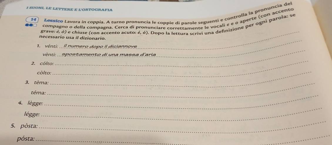 SUONI, LE LETTERE E L'ORTOGRAFIA 
14 Lessico Lavora in coppia. A turno pronuncia le coppie di parole seguenti e controlla la pronuncia del 
compagno o della compagna. Cerca di pronunciare correttamente le vocali e e o aperte (con accento 
grave: è, ò) e chiuse (con accento acuto: é, ó). Dopo la lettura scrivi una defnizione per ogni parola: se 
_ 
necessario usa il dizionario. 
_ 
1. vénti: .. il numero dopo il diciannove 
_ 
vènti: .. spostamento di una massa d'aria 
_ 
2. cólto: 
còlto:_ 
3. tèma:_ 
téma: 
_ 
4. lègge: 
_ 
légge: 
5. pòsta: 
_ 
pósta:_ 
_