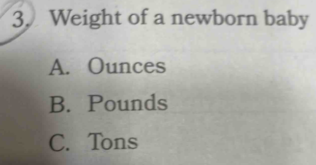 Weight of a newborn baby
A. Ounces
B. Pounds
C. Tons