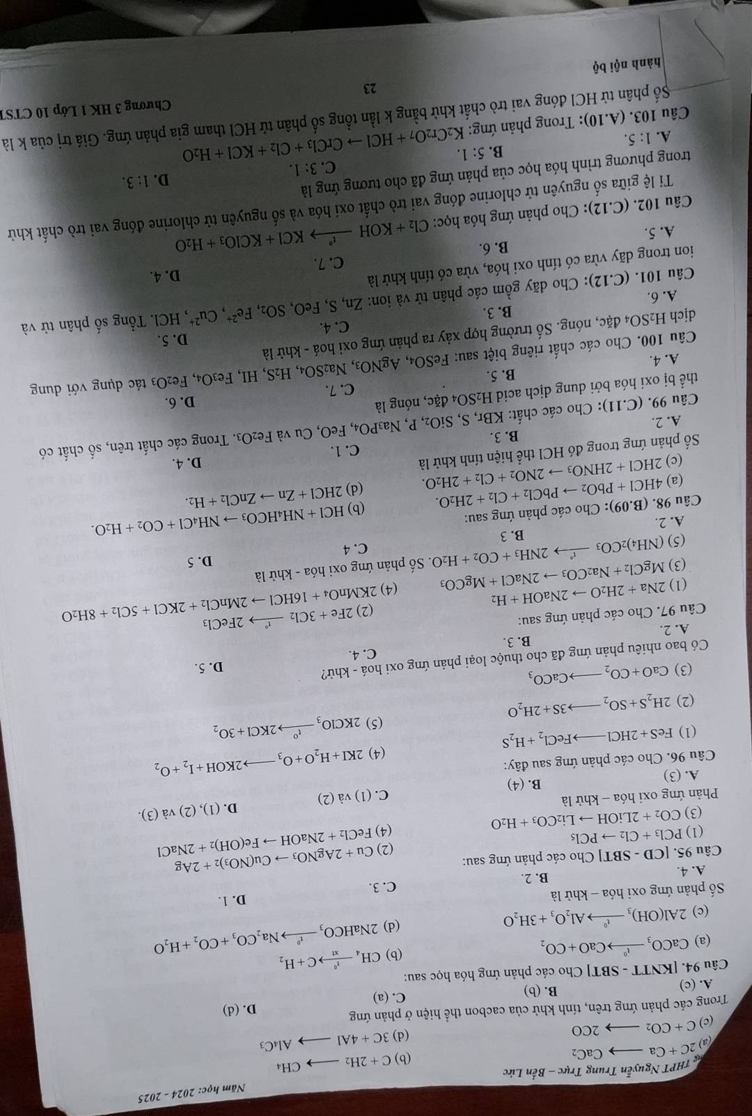 Năm học: 2024-202
THPT Nguyễn Trung Trực - Bến Lức
(a) 2C+Cato CaC_2
(b) C+2H_2to CH_4
(d) 3C+4Alto Al_4C_3
(c) C+CO_2to 2CO
Trong các phản ứng trên, tính khử của cacbon thể hiện ở phản ứng
D. (d)
A. (c) B. (b) C. (a)
Câu 94. | [KNTT-SBT] * Cho các phản ứng hóa học sau:
(a) CaCO_3to Ca^0CaO+CO_2
(b) CH_4xrightarrow f^0C+H_2
(c) 2Al(OH)_3xrightarrow t^0Al_2O_3+3H_2O 2NaHCO_3xrightarrow INaNa_2CO_3+CO_2+H_2O
(d)
Số phản ứng oxi hóa - khử là
D. 1.
A. 4. B. 2. C. 3.
Câu 95. [CD-SBT] Cho các phản ứng sau:
(2) Cu+2AgNO_3to Cu(NO_3)_2+2Ag FeCl_2+2NaOHto Fe(OH)_2+2NaCl
(1) PCl_3+Cl_2to PCl_5
(3) CO_2+2LiOHto Li_2CO_3+H_2O
(4)
D. (1),(2)va(3).
Phản ứng oxi hóa - khử là
C. (1)va(2)
B. (4)
A. (3)
(4) 2KI+H_2O+O_3to 2KOH+I_2+O_2
Câu 96. Cho các phản ứng sau đây:
(1) FeS+2HClto FeCl_2+H_2S
(2) 2H_2S+SO_2to 3S+2H_2O (5) 2KClO_3xrightarrow t^o2KCl+3O_2
(3) CaO+CO_2to CaCO_3 D. 5.
Có bao nhiêu phản ứng đã cho thuộc loại phản ứng oxi hoá - khử?
C. 4.
A. 2. B. 3.
Câu 97. Cho các phản ứng sau:
(1) 2Na+2H_2Oto 2NaOH+H_2 (4) 2KMnO_4+16HClto 2MnCl_2+2KCl+5Cl_2+8H_2O (2) 2Fe+3Cl_2xrightarrow t°2FeCl_3
MgCl_2+Na_2CO_3to 2NaCl+MgCO_3
(3) (NH_4)_2CO_3xrightarrow t°2NH_3+CO_2+H_2O. ố phản ứng oxi hóa - khử là
(5) C. 4 D. 5
A. 2. B. 3
Câu 98. 4HCl+PbO_2to PbCl_2+Cl_2+2H_2O. .(B.09) : Cho các phản ứng sau:
(b) HCl+NH_4HCO_3to NH_4Cl+CO_2+H_2O.
(a)
ố phản ứng trong đó HCl thể hiện tính khử là 2HCl+2HNO_3to 2NO_2+Cl_2+2H_2O. (d) 2HCl+Znto ZnCl_2+H_2.
(c) D. 4.
C. 1.
A. 2. B. 3.
Fe_2O_3
Câu 99..(C.11) : Cho các chất: KBr, S, Si( SiO_2,P,Na_3PO_4,FeC D, Cu và 3. Trong các chất trên, số chất có
thể bị oxi hóa bởi dung dịch acid H_2SO_4 đặc, nóng là
D. 6.
B. 5.
Câu 100. Cho các chất riêng biệt sau: FeSO_4,AgNO_3,Na_2SO_4,H_2S,HI,Fe_3O_4,Fe_2O: C. 7.
ác  ụng với dun
A. 4.
dịch H_2SO_4 đặc, nóng. Số trường hợp xảy ra phản ứng oxi hoá - khử là
B. 3. C. 4. D. 5.
Câu 101. (C.12): Cho dãy gồm các phân tử và ion: Zn,S,FeO,SO_2,Fe^(2+),Cu^(2+) , HCl. Tổng số phân tử và
A. 6.
ion trong dãy vừa có tính oxi hóa, vừa có tính khử là
D. 4.
C. 7.
A. 5. B. 6.
Câu 10 2.(C.12 ): Cho phản ứng hóa học: Cl_2+KOHxrightarrow I°KCl+KClO_3+H_2O
Ti lệ giữa số nguyên tử chlorine đóng vai trò chất oxi hóa và số nguyên tử chlorine đóng vai trò chất khử
trong phương trình hóa học của phản ứng đã cho tương ứng là
D. 1:3.
C. 3:1.
B. 5:1.
A. 1:5.
Câu 103. (A.10) 0: Trong phản ứng: K_2Cr_2O_7+HClto CrCl_3+Cl_2+KCl+H_2O
Số phân tử HCl đóng vai trò chất khử bằng k lần tổng số phân tử HCl tham gia phản ứng. Giá trị của k là
Chương 3 HK 1 Lớp 10 CTST
23
hành nội bộ