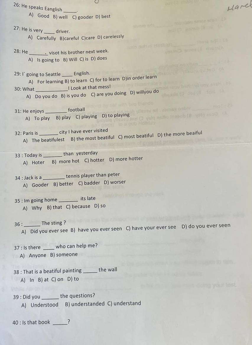 26: He speaks Eanglish_
A) Good B) well C) gooder D) best
27: He is very_ driver.
A) Carefully B)careful C)care D) carelessly
28: He_ visot his brother next week.
A) Is going to B) Will C) is D) does
29: I’ going to Seattle_ English.
A) For learning B) to learn C) for to learn D)in order learn
30: What _! Look at that mess!
A) Do you do B) is you do C) are you doing D) willyou do
31: He enjoys _football
A) To play B) play C) playing D) to playing
32: Paris is _city I have ever visited
A) The beatifulest B) the most beatiful C) most beatiful D) the more beaiful
33 : Today is_ than yesterday
A) Hoter B) more hot C) hotter D) more hotter
34 : Jack is a _tennis player than peter
A) Gooder B) better C) badder D) worser
35 : Im going home _its late
A) Why B) that C) because D) so
36 :_ The sting ?
A) Did you ever see B) have you ever seen C) have your ever see D) do you ever seen
37 : Is there _who can help me?
A) Anyone B) someone
38 : That is a beatiful painting _the wall
A) In B) at C) on D) to
39 : Did you_ the questions?
A) Understood B) understanded C) understand
40 : Is that book _?