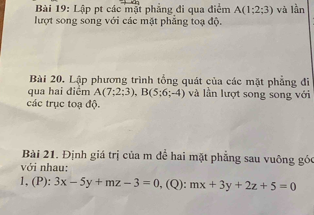 Lập pt các mặt phăng đi qua điểm A(1;2;3) và lần 
lượt song song với các mặt phăng toạ độ. 
Bài 20. Lập phương trình tổng quát của các mặt phăng đi 
qua hai điểm A(7;2;3), B(5;6;-4) và lần lượt song song với 
các trục toạ độ. 
Bài 21. Định giá trị của m để hai mặt phẳng sau vuông góc 
với nhau: 
1, (P): 3x-5y+mz-3=0 , (Q): mx+3y+2z+5=0