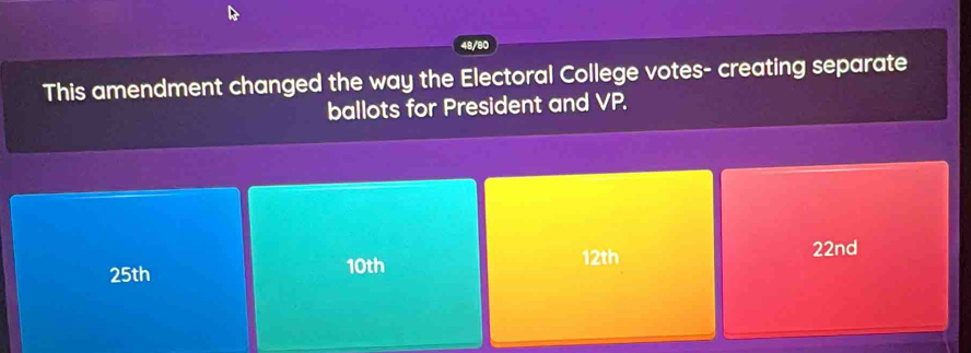 48/80 
This amendment changed the way the Electoral College votes- creating separate 
ballots for President and VP.
12th 22nd
25th 10th