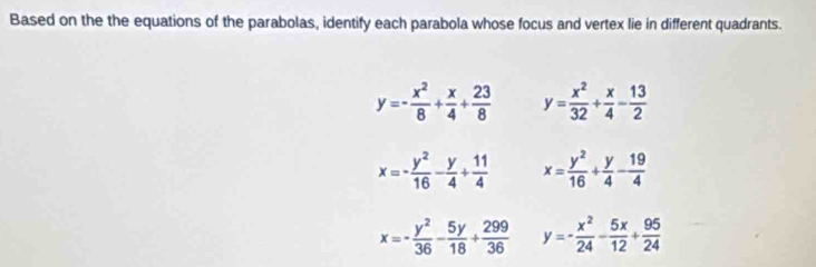 Based on the the equations of the parabolas, identify each parabola whose focus and vertex lie in different quadrants.
y=- x^2/8 + x/4 + 23/8  y= x^2/32 + x/4 - 13/2 
x=- y^2/16 - y/4 + 11/4  x= y^2/16 + y/4 - 19/4 
x=- y^2/36 - 5y/18 + 299/36  y=- x^2/24 - 5x/12 + 95/24 