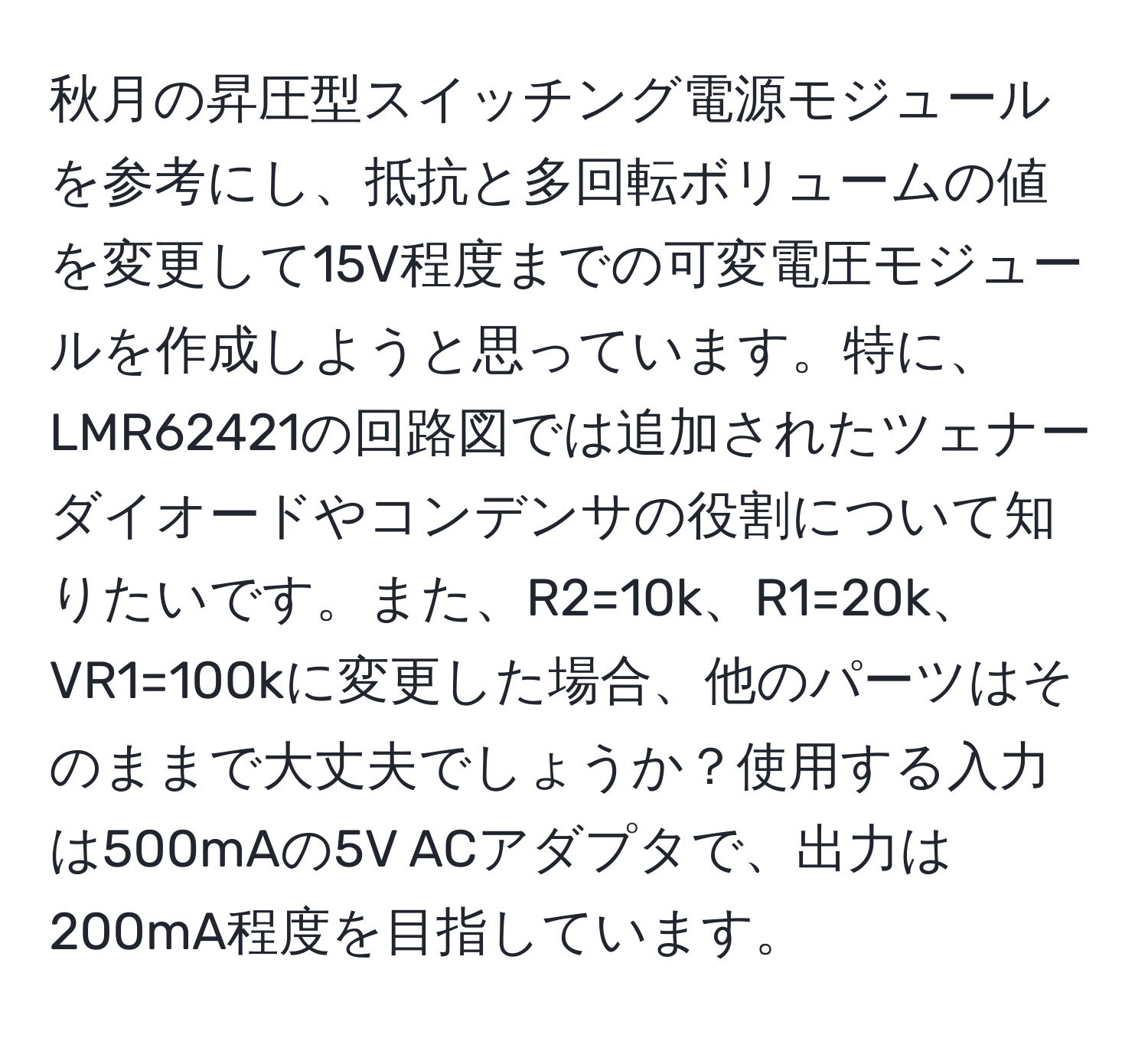 秋月の昇圧型スイッチング電源モジュールを参考にし、抵抗と多回転ボリュームの値を変更して15V程度までの可変電圧モジュールを作成しようと思っています。特に、LMR62421の回路図では追加されたツェナーダイオードやコンデンサの役割について知りたいです。また、R2=10k、R1=20k、VR1=100kに変更した場合、他のパーツはそのままで大丈夫でしょうか？使用する入力は500mAの5V ACアダプタで、出力は200mA程度を目指しています。