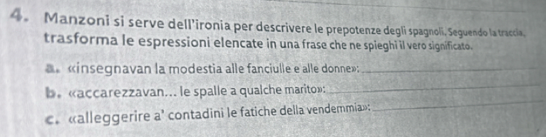 Manzoni si serve dell’ironia per descrivere le prepotenze degli spagnoli. Seguendo la traccia, 
trasforma le espressioni elencate in una frase che ne spieghi il vero significato. 
«ínsegnavan la modestia alle fanciulle e alle donne»:_ 
be «accarezzavan... le spalle a qualche marito»: 
_ 
. «alleggerire a’ contadini le fatiche della vendemmia»: 
_