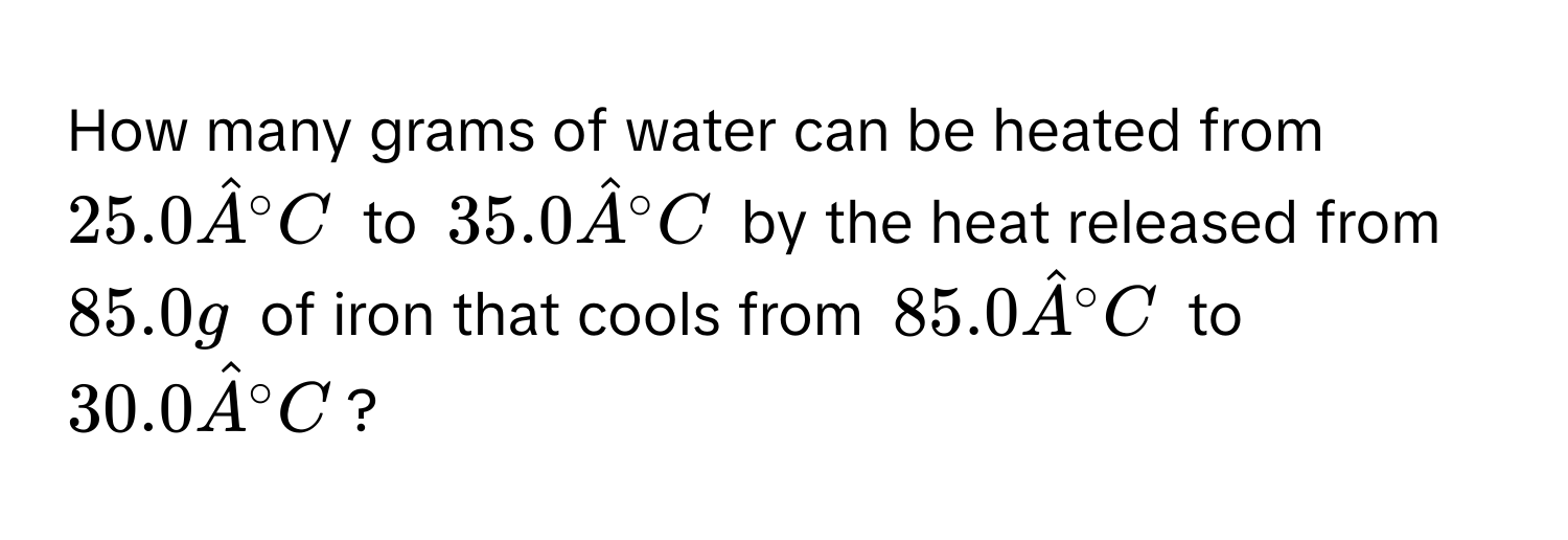 How many grams of water can be heated from $25.0 hatA°C$ to $35.0 hatA°C$ by the heat released from $85.0 g$ of iron that cools from $85.0 hatA°C$ to $30.0 hatA°C$?