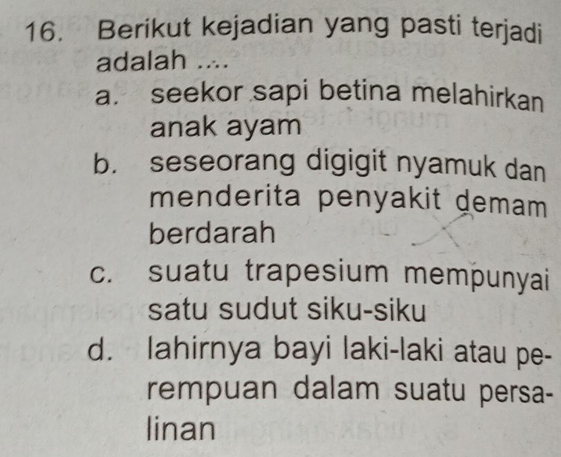 Berikut kejadian yang pasti terjadi
adalah ....
a. seekor sapi betina melahirkan
anak ayam
b. seseorang digigit nyamuk dan
menderita penyakit demam 
berdarah
c. suatu trapesium mempunyai
satu sudut siku-siku
d. lahirnya bayi laki-laki atau pe-
rempuan dalam suatu persa-
linan