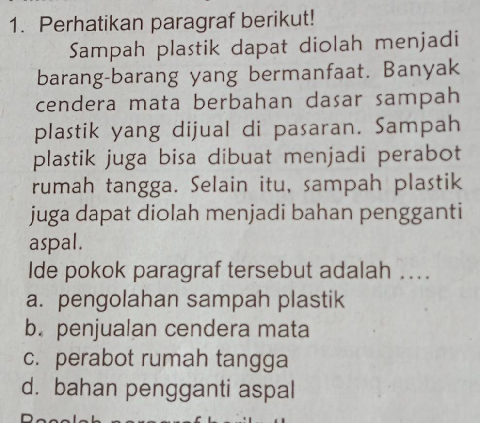 Perhatikan paragraf berikut!
Sampah plastik dapat diolah menjadi
barang-barang yang bermanfaat. Banyak
cendera mata berbahan dasar sampah
plastik yang dijual di pasaran. Sampah
plastik juga bisa dibuat menjadi perabot
rumah tangga. Selain itu, sampah plastik
juga dapat diolah menjadi bahan pengganti
aspal.
Ide pokok paragraf tersebut adalah ..
a. pengolahan sampah plastik
b. penjualan cendera mata
c. perabot rumah tangga
d. bahan pengganti aspal