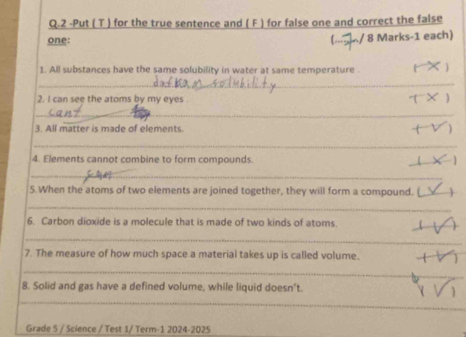 2 -Put ( T ) for the true sentence and ( F ) for false one and correct the false 
one: (. k/ 8 Marks-1 each) 
1. All substances have the same solubility in water at same temperature . 
) 
_ 
2. I can see the atoms by my eyes . 
_ 
3. All matter is made of elements. 
_ 
4. Elements cannot combine to form compounds. 
_ 
_ 
5. When the atoms of two elements are joined together, they will form a compound. ( 
_ 
6. Carbon dioxide is a molecule that is made of two kinds of atoms. 
_ 
_ 
_ 
7. The measure of how much space a material takes up is called volume. 
_ 
8. Solid and gas have a defined volume, while liquid doesn’t. 
_ 
Grade 5 / Science / Test 1/ Term-1 2024-2025