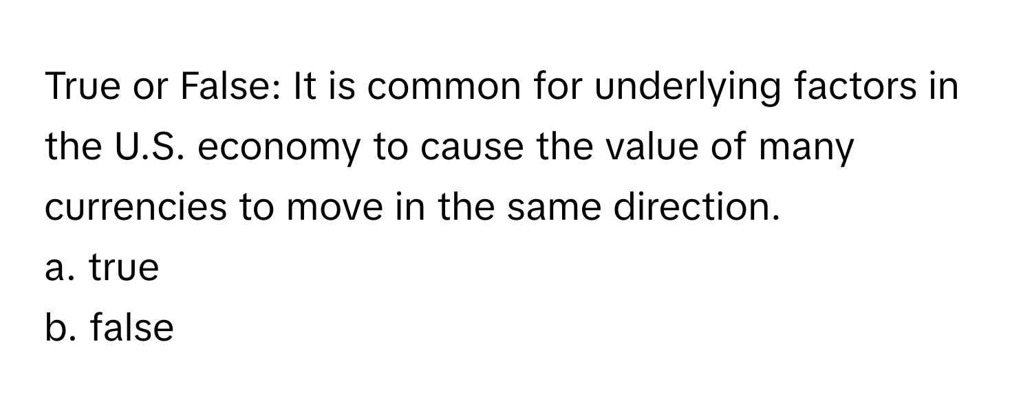 True or False: It is common for underlying factors in the U.S. economy to cause the value of many currencies to move in the same direction.

a. true
b. false