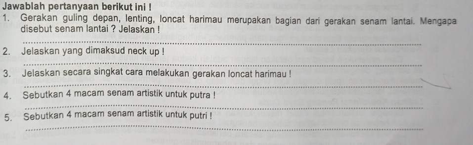 Jawablah pertanyaan berikut ini ! 
1. Gerakan guling depan, lenting, loncat harimau merupakan bagian dari gerakan senam lantai. Mengapa 
disebut senam lantai ? Jelaskan ! 
_ 
2. Jelaskan yang dimaksud neck up ! 
_ 
_ 
3. Jelaskan secara singkat cara melakukan gerakan loncat harimau ! 
_ 
4. Sebutkan 4 macam senam artistik untuk putra ! 
_ 
5. Sebutkan 4 macam senam artistik untuk putri !