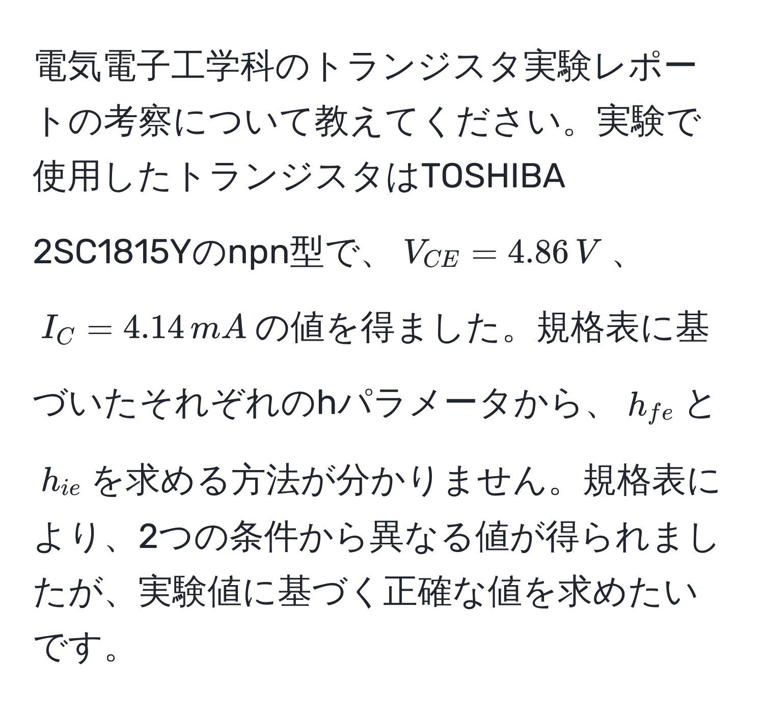 電気電子工学科のトランジスタ実験レポートの考察について教えてください。実験で使用したトランジスタはTOSHIBA 2SC1815Yのnpn型で、$V_CE = 4.86,V$、$I_C = 4.14,mA$の値を得ました。規格表に基づいたそれぞれのhパラメータから、$h_fe$と$h_ie$を求める方法が分かりません。規格表により、2つの条件から異なる値が得られましたが、実験値に基づく正確な値を求めたいです。