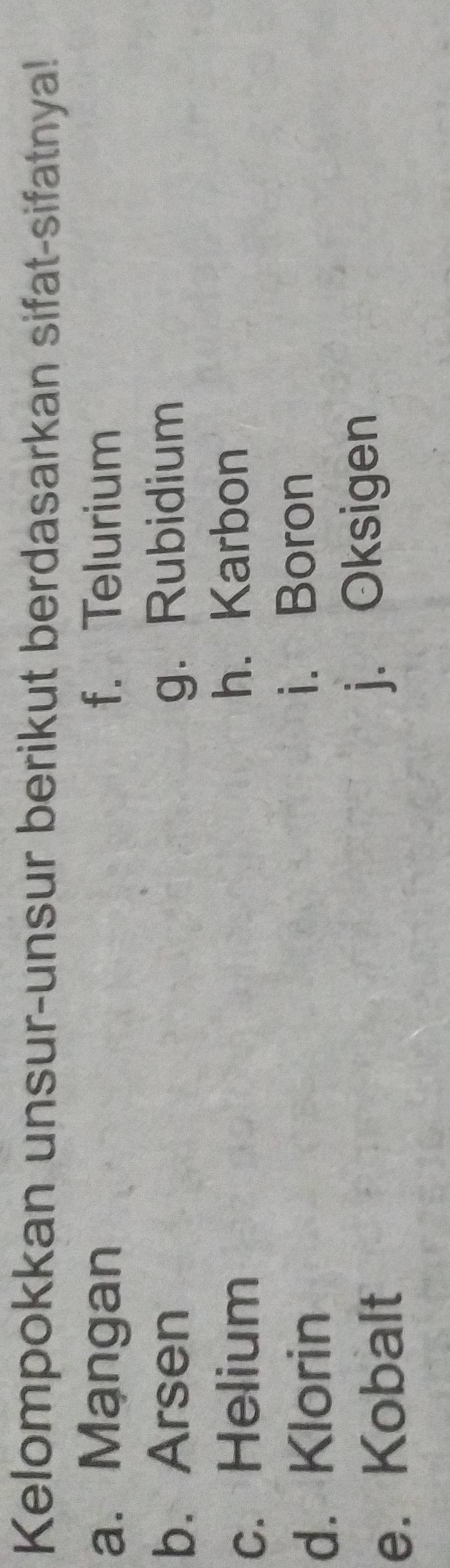 Kelompokkan unsur-unsur berikut berdasarkan sifat-sifatnya!
a. Mạngan f. Telurium
b. Arsen g. Rubidium
c. Helium h. Karbon
d. Klorin
i. Boron
e. Kobalt j. Oksigen