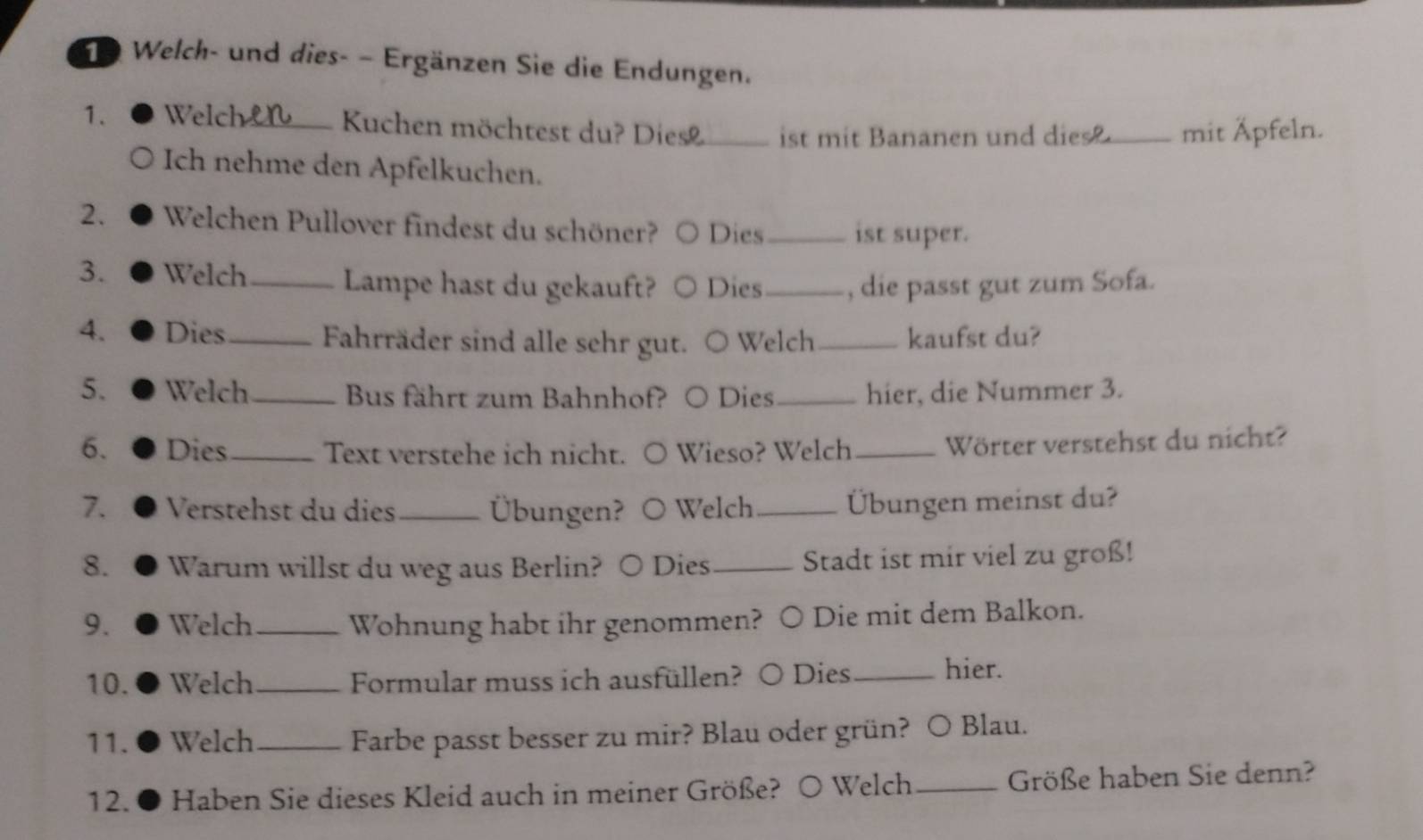 Welch- und dies- − Ergänzen Sie die Endungen. 
1. Welch_ Kuchen möchtest du? Diesø_ ist mit Bananen und dies _mit Äpfeln. 
Ich nehme den Apfelkuchen. 
2. Welchen Pullover findest du schöner? Dies _ist super. 
3. Welch_ Lampe hast du gekauft? Dies_ , die passt gut zum Sofa. 
4. Dies_ Fahrräder sind alle sehr gut. ○ Welch _kaufst du? 
5. Welch_ Bus fährt zum Bahnhof? ○ Dies_ hier, die Nummer 3. 
6. Dies_ Text verstehe ich nicht. ○ Wieso? Welch _Wörter verstehst du nicht? 
7. Verstehst du dies_ Übungen? O Welch _Übungen meinst du? 
8. Warum willst du weg aus Berlin? ○ Dies_ Stadt ist mir viel zu groß! 
9. Welch _Wohnung habt ihr genommen? ○ Die mit dem Balkon. 
10. Welch_ Formular muss ich ausfüllen? ○ Dies_ hier. 
11. Welch _Farbe passt besser zu mir? Blau oder grün? ○ Blau. 
12. Haben Sie dieses Kleid auch in meiner Größe? O Welch _Größe haben Sie denn?