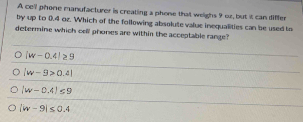 A cell phone manufacturer is creating a phone that weighs 9 oz, but it can differ
by up to 0.4 oz. Which of the following absolute value inequalities can be used to
determine which cell phones are within the acceptable range?
|w-0.4|≥ 9
|w-9≥ 0.4|
|w-0.4|≤ 9
|w-9|≤ 0.4