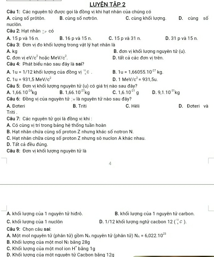 LUYÊN TậP 2
Câu 1: Các nguyên tử được gọi là đồng vị khi hạt nhân của chúng có
A. cùng số prôtôn. B. cùng số nơtrôn. C. cùng khối lượng. D. cùng số
nuclôn.
Câu 2: Hạt nhân p có
A. 15 p và 16 n. B. 16 p và 15 n. C. 15 p và 31 n. D. 31 p và 15 n.
Câu 3: Đơn vị đo khối lượng trong vật lý hạt nhân là
A. kg B. đơn vị khối lượng nguyên tử (u).
C. đơn vị e V/c^2 hoặc Me V/c^2. D. tất cả các đơn vị trên.
Câu 4: Phát biểu nào sau đây là sai?
A. 1u=1/12 khối lượng của đồng vị _6^((12)C. B. 1u=1,66055.10^-27)kg.
C. 1u=931,5MeV/c^2 D. 1MeV/c^2=931,5u.
Câu 5: Đơn vị khối lượng nguyên tử (u) có giá trị nào sau đây?
A. 1,66.10^(-24)kg B. 1,66.10^(-27)kg C. 1,6.10^(-21)g D. 9,1.10^(-31)kg
Câu 6: Đồng vị của nguyên tử /# là nguyên tử nào sau đây?
A. Đoteri B. Triti C. Hêli D. Đoteri và
Triti .
Câu 7: Các nguyên tử gọi là đồng vị khi :
A. Có cùng vị trí trong bảng hệ thống tuần hoàn
B. Hạt nhân chứa cùng số proton Z nhưng khác số notron N.
C. Hạt nhân chữa cùng số proton Z nhưng sô nuclon A khác nhau.
D. Tất cả đều đúng.
Câu 8: Đơn vị khối lượng nguyên tử là
4
A. khối lượng của 1 nguyên tử hiđrô. B. khối lượng của 1 nguyên tử carbon.
C. khối lượng của 1 nuclôn D. 1/12 khối lượng ngtử cacbon 12(_6^((12)C).
Câu 9: Chọn câu sai:
A. Một mol nguyên tử (phân tử) gồm N_A) nguyên tử (phân tử) N_A=6,022.10^(23)
B. Khối lượng của một mol N băng 28g
C. Khối lượng của một mol ion H^+ băng 1g
D. Khối lương của một nguyên tử Cacbon bằng 12g