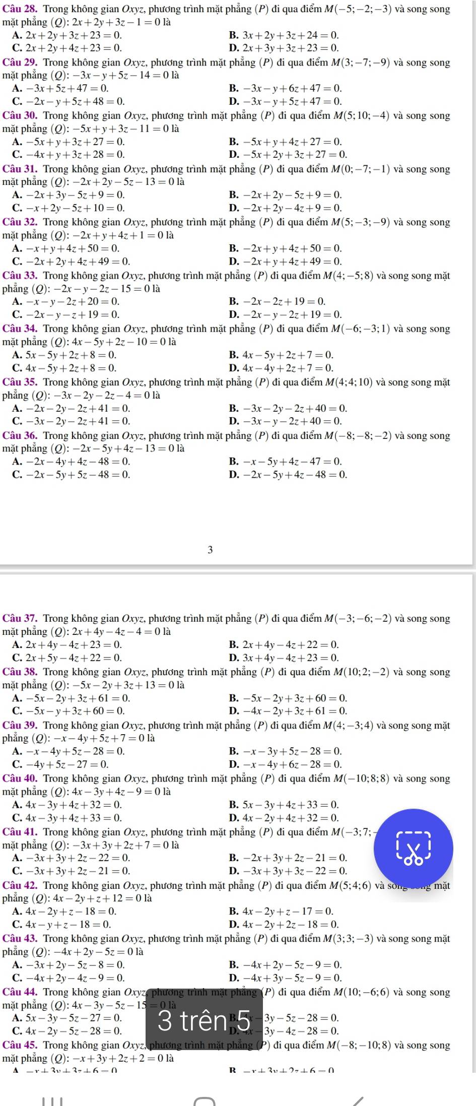 Trong không gian Oxyz, phương trình mặt phẳng (P) đi qua điểm M(-5;-2;-3) và song song
mặt phẳng (Q):2x+2y+3z-1=012
B
A. 2x+2y+3z+23=0. 3x+2y+3z+24=0.
C. 2x+2y+4z+23=0. 2x+3y+3z+23=0.
Câu 29. Trong không gian Oxyz, phương trình mặt phẳng (P) đi qua điểm M(3;-7;-9) và song song
mặt phẳng (Q):-3x-y+5z-14=0la
A. -3x+5z+47=0.
B. -3x-y+6z+47=0.
C. -2x-y+5z+48=0. D. -3x-y+5z+47=0.
Câu 30. Trong không gian Oxyz, phương trình mặt phẳng (P) đi qua điểm M(5;10;-4) và song song
mặt phẳng (O):-5x+y+3z-11=0la
A. -5x+y+3z+27=0. B. -5x+y+4z+27=0.
C. -4x+y+3z+28=0 D. -5x+2y+3z+27=0.
Câu 31. Trong không gian Oxyz, phương trình mặt phẳng (P) đi qua điểm Mẹ (0:-7:-1) và song song
mặt phẳng (Q):-2x+2y-5z-13=0la
A. -2x+3y-5z+9=0. B. -2x+2y-5z+9=0.
C. -x+2y-5z+10=0. D. -2x+2y-4z+9=0.
Câu 32. Trong không gian Oxyz, phương trình mặt phẳng p i qua điểm M(5;-3;-9) và song song
mặt phẳng (Q):-2x+y+4z+1=0la
A. -x+y+4z+50=0. -2x+y+4z+50=0.
C. -2x+2y+4z+49=0. D. -2x+y+4z+49=0.
Câu 33. Trong không gian Oxyz, phương trình mặt phẳng (P) đi qua điểm 1 M(4;-5;8) và song song mặt
phẳng (Q):-2x-y-2z-15=0la
A. -x-y-2z+20=0
B. -2x-2z+19=0
C. -2x-y-z+19=0. D. -2x-y-2z+19=0.
Câu 34. Trong không gian Oxyz, phương trình mặt phẳng (P) đi qua điểm M(-6;-3;1) và song song
mặt phẳng (Q):4x-5y+2z-10=0la
A. 5x-5y+2z+8=0. B. 4x-5y+2z+7=0.
C. 4x-5y+2z+8=0. D. 4x-4y+2z+7=0.
Câu 35. Trong không gian Oxyz, phương trình mặt phẳng (P) đi qua điểm M(4;4;10) và song song mặt
phẳng (Q):-3x-2y-2z-4=0la
A. -2x-2y-2z+41=0. -3x-2y-2z+40=0.
C. -3x-2y-2z+41=0. -3x-y-2z+40=0.
Câu 36. Trong không gian Oxyz, phương trình mặt phẳng (P) đi qua điểm M f(-8;-8;-2) ) và song song
mặt phẳng (Q):-2x-5y+4z-13=0la
B
A. -2x-4y+4z-48=0. -x-5y+4z-47=0.
C. -2x-5y+5z-48=0. -2x-5y+4z-48=0
3
Câu 37. Trong không gian Oxyz, phương trình mặt phẳng (P) đi qua điểm M(-3;-6;-2) và song song
mặt phẳng (Q):2x+4y-4z-4=01a
A. 2x+4y-4z+23=0. 2x+4y-4z+22=0.
C. 2x+5y-4z+22=0. 3x+4y-4z+23=0.
Câu 38. Trong không gian Oxyz, phương trình mặt phẳng (P) đi qua điểm M(10;2;-2) và song song
mặt phẳng (Q):-5x-2y+3z+13=0la
A. -5x-2y+3z+61=0 B. -5x-2y+3z+60=0.
D.
C. -5x-y+3z+60=0. -4x-2y+3z+61=0.
Câu 39. Trong không gian Oxyz, phương trình mặt phẳng (P) đi qua điểm M M(4;-3;4) và song song mặt
phẳng (Q):-x-4y+5z+7=01
A. -x-4y+5z-28=0.
B.
C. -4y+5z-27=0. D. -x-4y+6z-28=0.
Câu 40. Trong không gian Oxyz, phương trình mặt phẳng (P) đi qua điểm M(-10;8;8) và song song
mặt phẳng (Q):4x-3y+4z-9=0la
A. 4x-3y+4z+32=0. B. 5x-3y+4z+33=0.
C. 4x-3y+4z+33=0. D. 4x-2y+4z+32=0.
Câu 41. Trong không gian Oxyz, phương trình mặt phẳng (P) đi qua điểm M(-3;7;
mặt phẳng (Q):-3x+3y+2z+7=01a
A. -3x+3y+2z-22=0. -2x+3y+2z-21=0.
C. -3x+3y+2z-21=0. -3x+3y+3z-22=0.
Câu 42. Trong không gian Oxyz, phương trình mặt phẳng (P) đi qua điểm M (5;4;6) và sông sông mặt
phẳng (Q):4x-2y+z+12=0la
A. 4x-2y+z-18=0. B. 4x-2y+z-17=0.
C. 4x-y+z-18=0. D. 4x-2y+2z-18=0.
Câu 43. Trong không gian Oxyz, phương trình mặt phẳng (P) đi qua điểm 1 M(3;3;-3) và song song mặt
phẳng (Q):-4x+2y-5z=0la
A. -3x+2y-5z-8=0. B. -4x+2y-5z-9=0
C. -4x+2y-4z-9=0. D. -4x+3y-5z-9=0.
Câu 44. Trong không gian Oxyz phương trình mặt phẳng (P) đi qua điểm M(10;-6;6) và song song
mặt phẳng (Q):4x-3y-5z-15
A. 5x-3y-5z-27=0. 3y-5z-28=0.
C. 4x-2y-5z-28=0. 3 trên 5 3y-4z-28=0.
Câu 45. Trong không gian Oxyz, phương trình mặt phẳng (P) đi qua điểm A M(-8;-10;8) và song song
mặt phẳng (Q):-x+3y+2z+2=0la
4 -r+3v+37⊥ 6-(.