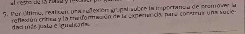 al resto de la clase y resolver p 
5. Por último, realicen una reflexión grupal sobre la importancia de promover la 
reflexión crítica y la tranformación de la experiencia, para construir una socie- 
dad más justa e igualitaria.