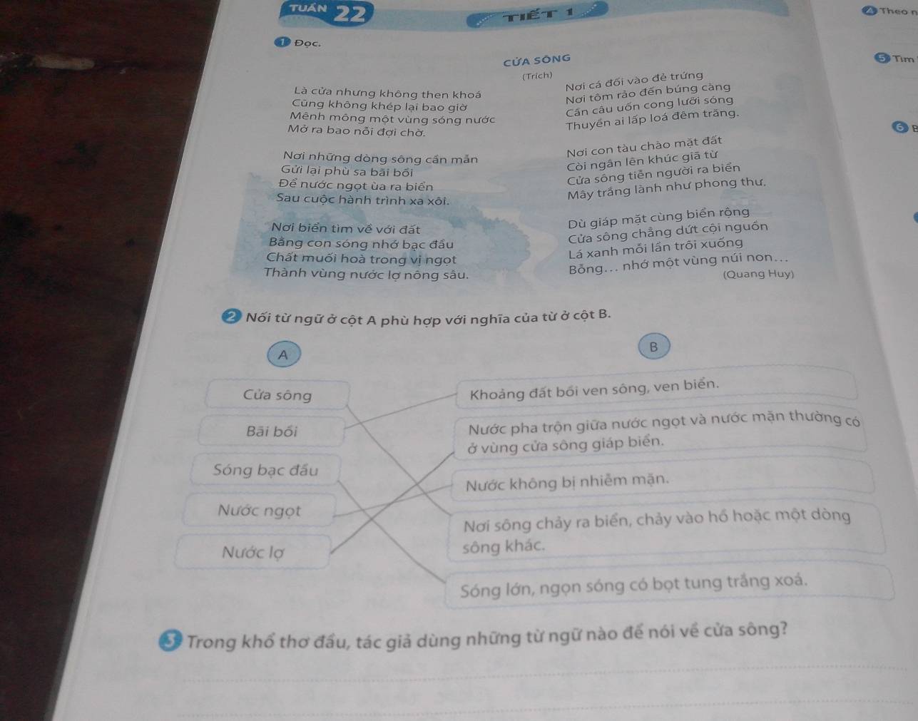 Tuán 22
T 1
Theo n
Đọc. Tim
CửA SÔNG
(Trich)
Nơi cá đối vào đẻ trứng
Là cửa nhưng không then khoá
Nơi tôm rảo đến búng càng
Cũng không khép lại bao giờ
Cần câu uốn cong lưỡi sóng
Mênh mông một vùng sóng nước
Mở ra bao nỗi đợi chờ.
Thuyền ai lấp loá đêm trăng.
Nơi những dòng sông cần mẫn
Nơi con tàu chào mặt đất
Gửi lại phù sa bãi bối
Còi ngân lên khúc giā từ
Để nước ngọt ùa ra biển
Cửa sông tiễn người ra biển
Sau cuộc hành trình xa xôi.
Mây trắng lành như phong thư.
Nơi biển tìm về với đất
Dù giáp mặt cùng biển rộng
Bằng con sóng nhớ bạc đầu
Cửa sông chẳng dứt cội nguồn
Lá xanh mỗi lần trôi xuống
Chất muối hoà trong vị ngọt
Bỗng... nhớ một vùng núi non...
Thành vùng nước lợ nông sâu. (Quang Huy)
2 Nối từ ngữ ở cột A phù hợp với nghĩa của từ ở cột B.
B
A
Cửa sông
Khoảng đất bối ven sông, ven biển.
Bãi bối Nước pha trộn giữa nước ngọt và nước mặn thường có
ở vùng cửa sông giáp biển.
Sóng bạc đấu
Nước không bị nhiễm mặn.
Nước ngọt
Nơi sông chảy ra biển, chảy vào hổ hoặc một dòng
Nước lợ sông khác.
Sóng lớn, ngọn sóng có bọt tung trắng xoá.
Trong khổ thơ đầu, tác giả dùng những từ ngữ nào để nói về cửa sông?