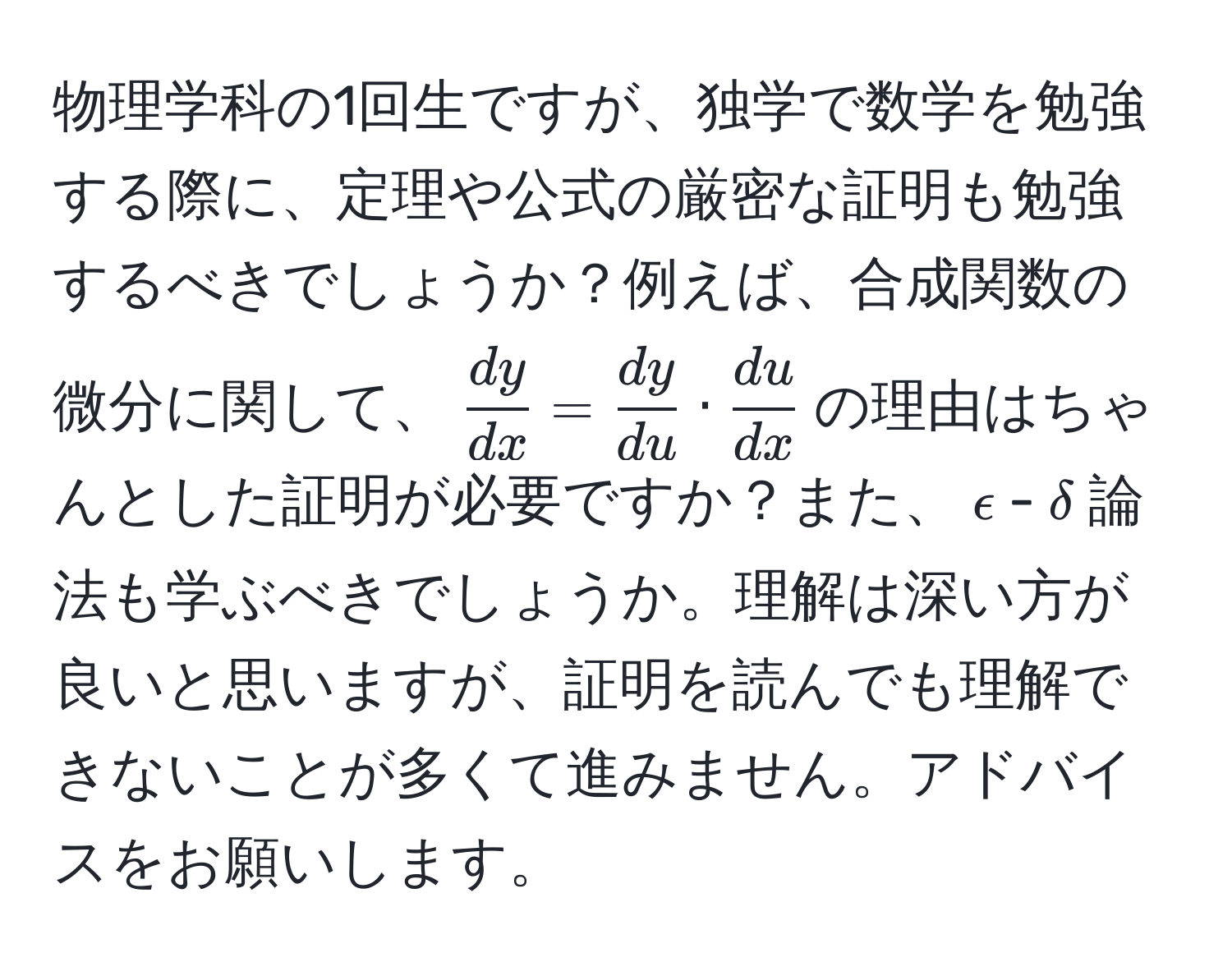 物理学科の1回生ですが、独学で数学を勉強する際に、定理や公式の厳密な証明も勉強するべきでしょうか？例えば、合成関数の微分に関して、$ dy/dx  =  dy/du  ·  du/dx $の理由はちゃんとした証明が必要ですか？また、$epsilon$-$delta$論法も学ぶべきでしょうか。理解は深い方が良いと思いますが、証明を読んでも理解できないことが多くて進みません。アドバイスをお願いします。