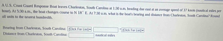 A U.S. Coast Guard Response Boat leaves Charleston, South Carolina at 1:30 a.m. heading due east at an average speed of 37 knots (nautical miles per
hour). At 5:30 a.m., the boat changes course to N 18° E. At 7:30 a.m. what is the boat's bearing and distance from Charleston, South Carolina? Round 
all units to the nearest hundredth. 
Bearing from Charleston, South Carolina: (Click For List) (Click For List)≌ 
Distance from Charleston, South Carolina: nautical miles