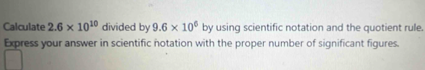 Calculate 2.6* 10^(10) divided by 9.6* 10^6 by using scientific notation and the quotient rule. 
Express your answer in scientific notation with the proper number of significant figures.