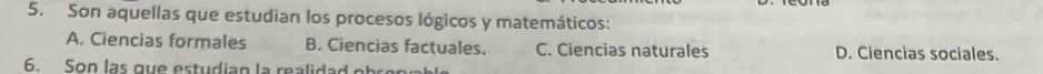 Son aquellas que estudian los procesos lógicos y matemáticos:
A. Ciencias formales B. Ciencias factuales. C. Ciencias naturales D. Ciencias sociales.
6. Son las que estudian la realidad ot