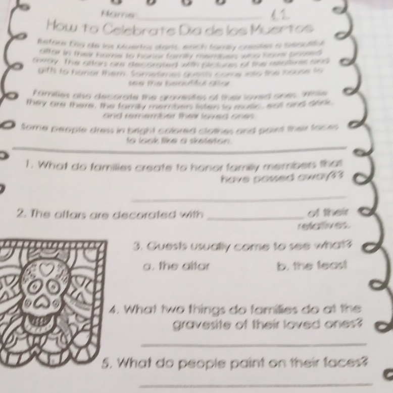 How to Celebrate Dia de los Muertos
Refore Ca de los Muertos stars, each tamíy creates a Seoulity
after in their home to honor family membes who houe Soue$
tway. The atter are decomated with sictures of the rctons and
gifts to hanor them. Sometimes quesls come into the house to
see the beatu dia 
families also decorate the gravestes of their loved ones, sie
they are there, the family membes listen to mosic, ast and seer.
and remember their loved ones .
Some people dress in bright colored clothes and point their faces
to look like a sketeton .
1. What do families create to honor familly members that
have soued awa?3
_
2. The altars are decorated with _of their
refenves
3. Guests usually come to see what?
a. the altar b. the feast
What two things do families do at the
gravesite of their loved ones?
_
What do people paint on their faces?
_