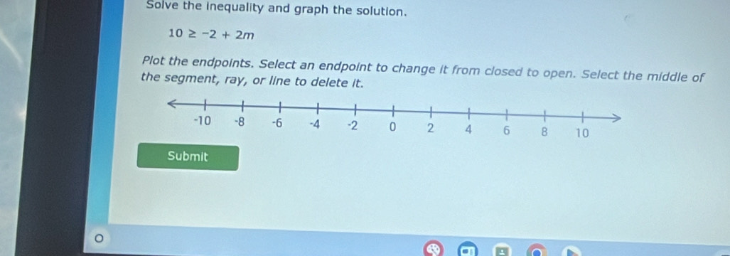 Solve the inequality and graph the solution.
10≥ -2+2m
Plot the endpoints. Select an endpoint to change it from closed to open. Select the middle of 
the segment, ray, or line to delete it. 
Submit