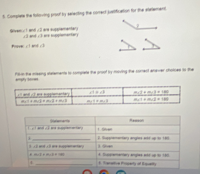 Complete the following proot by selecting the correct justification for the statement.
Oiver ∠ 1 and ∠ 2 are supplementary
∠ 2 and ∠ 3 are supplementary
Prove: ∠ 1 and ∠ 3
Fill-in the missing statements to complate the proof by moving the correct anewer choices to the
emply boxes.