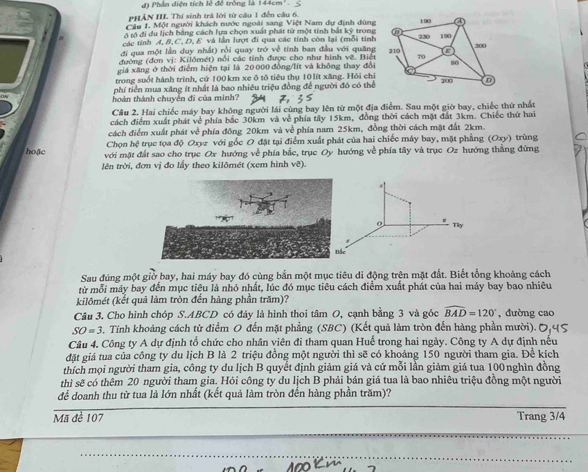 Phân diện tích lê để trông là 144cm^2
PHẢN III. Thí sinh trả lời từ câu 1 đến câu 6.
Cầu 1. Một người khách nước ngoài sang Việt Nam dự định dùng
ô tô đi du lịch bằng cách lựa chọn xuất phát từ một tỉnh bắt kỷ trong
các tinh A, B,C, D, E và lần lượt đi qua các tỉnh còn lại (mỗi tinh
đi qua một lần duy nhất) rồi quay trở về tỉnh ban đầu với quãng
đường (đơn vj: Kilômét) nổi các tỉnh được cho như hình vẽ. Biết
giá xăng ở thời điểm hiện tại là 20 000 đồng/lít và không thay đổi
trong suốt hành trình, cứ 100 km xe ô tô tiêu thụ 10 lít xăng. Hỏi chỉ
phí tiền mua xăng ít nhất là bao nhiêu triệu đồng để người đó có thể
thoàn thành chuyển đi của mình?
Câu 2. Hai chiếc máy bay không người lái cùng bay lên từ một địa điểm. Sau một giờ bay, chiếc thứ nhất
cách điểm xuất phát về phía bắc 30km và về phía tây 15km, đồng thời cách mặt đất 3km. Chiếc thứ hai
cách điểm xuất phát về phía đông 20km và về phía nam 25km, đồng thời cách mặt đất 2km.
Chọn hệ trục tọa độ Oxyz với gốc O đặt tại điểm xuất phát của hai chiếc máy bay, mặt phẳng (Oxy) trùng
hoặc
với mặt đất sao cho trục Ox hướng về phía bắc, trục Oy hướng về phía tây và trục Oz hướng thắng đứng
lên trời, đơn vị đo lấy theo kilômét (xem hình vẽ).
-
Tây
Sau đúng một giờ bay, hai máy bay đó cùng bắn một mục tiêu di động trên mặt đất. Biết tổng khoảng cách
từ mỗi máy bay đến mục tiêu là nhỏ nhất, lúc đó mục tiêu cách điểm xuất phát của hai máy bay bao nhiêu
kilômét (kết quả làm tròn đến hàng phần trăm)?
Câu 3. Cho hình chóp S.ABCD có đáy là hình thoi tâm O, cạnh bằng 3 và góc widehat BAD=120° , đường cao
SO=3. Tính khoảng cách từ điểm O đến mặt phẳng (SBC) (Kết quả làm tròn đến hàng phần mười).
Câu 4. Công ty A dự định tổ chức cho nhân viên đi tham quan Huế trong hai ngày. Công ty A dự định nếu
đặt giá tua của công ty du lịch B là 2 triệu đồng một người thì sẽ có khoảng 150 người tham gia. Để kích
thích mọi người tham gia, công ty du lịch B quyết định giảm giá và cứ mỗi lần giảm giá tua 100nghìn đồng
thì sẽ có thêm 20 người tham gia. Hỏi công ty du lịch B phải bán giá tua là bao nhiêu triệu đồng một người
để doanh thu từ tua là lớn nhất (kết quả làm tròn đến hàng phần trăm)?
Mã đề 107 Trang 3/4