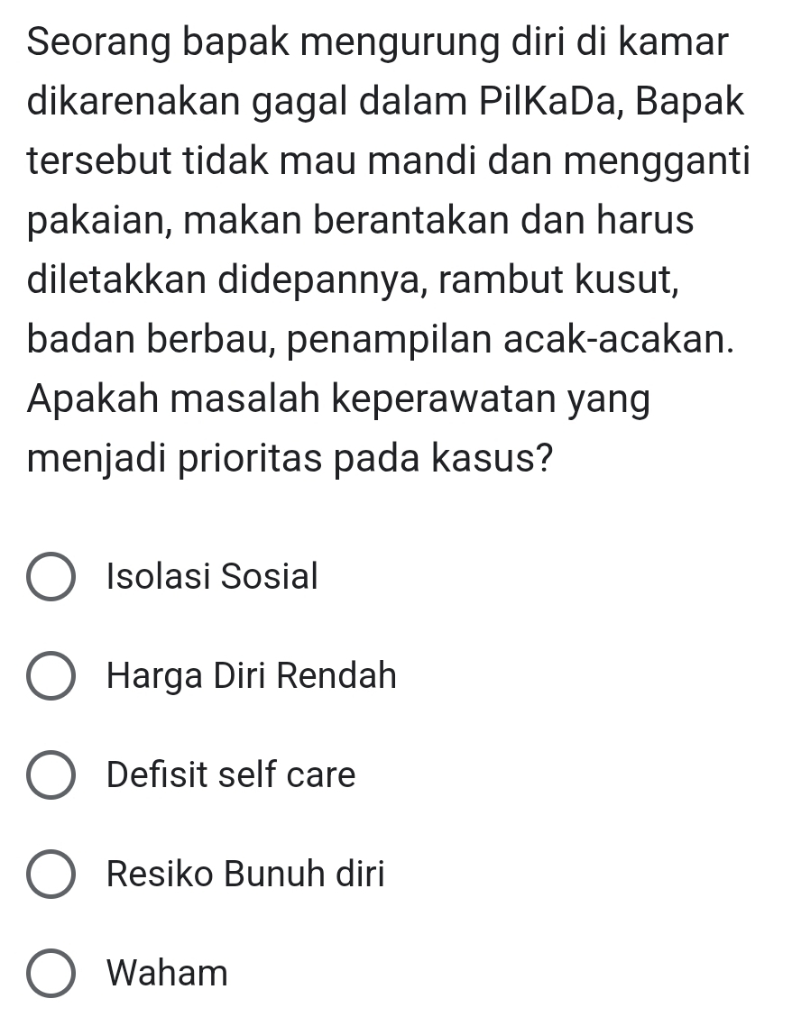 Seorang bapak mengurung diri di kamar
dikarenakan gagal dalam PilKaDa, Bapak
tersebut tidak mau mandi dan mengganti
pakaian, makan berantakan dan harus
diletakkan didepannya, rambut kusut,
badan berbau, penampilan acak-acakan.
Apakah masalah keperawatan yang
menjadi prioritas pada kasus?
Isolasi Sosial
Harga Diri Rendah
Defisit self care
Resiko Bunuh diri
Waham