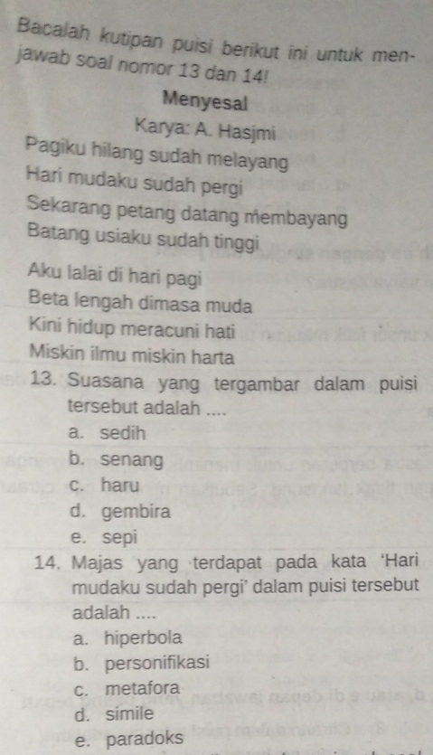 Bacalah kutipan puisi berikut ini untuk men-
jawab soal nomor 13 dan 14!
Menyesal
Karya: A. Hasjmi
Pagiku hilang sudah melayang
Hari mudaku sudah pergi
Sekarang petang datang membayang
Batang usiaku sudah tinggi
Aku lalai di hari pagi
Beta lengah dimasa muda
Kini hidup meracuni hati
Miskin ilmu miskin harta
13. Suasana yang tergambar dalam puisi
tersebut adalah ....
a. sedih
b. senang
c. haru
d. gembira
e. sepi
14. Majas yang terdapat pada kata ‘Hari
mudaku sudah pergi' dalam puisi tersebut
adalah ....
a. hiperbola
b. personifikasi
c. metafora
d. simile
e. paradoks