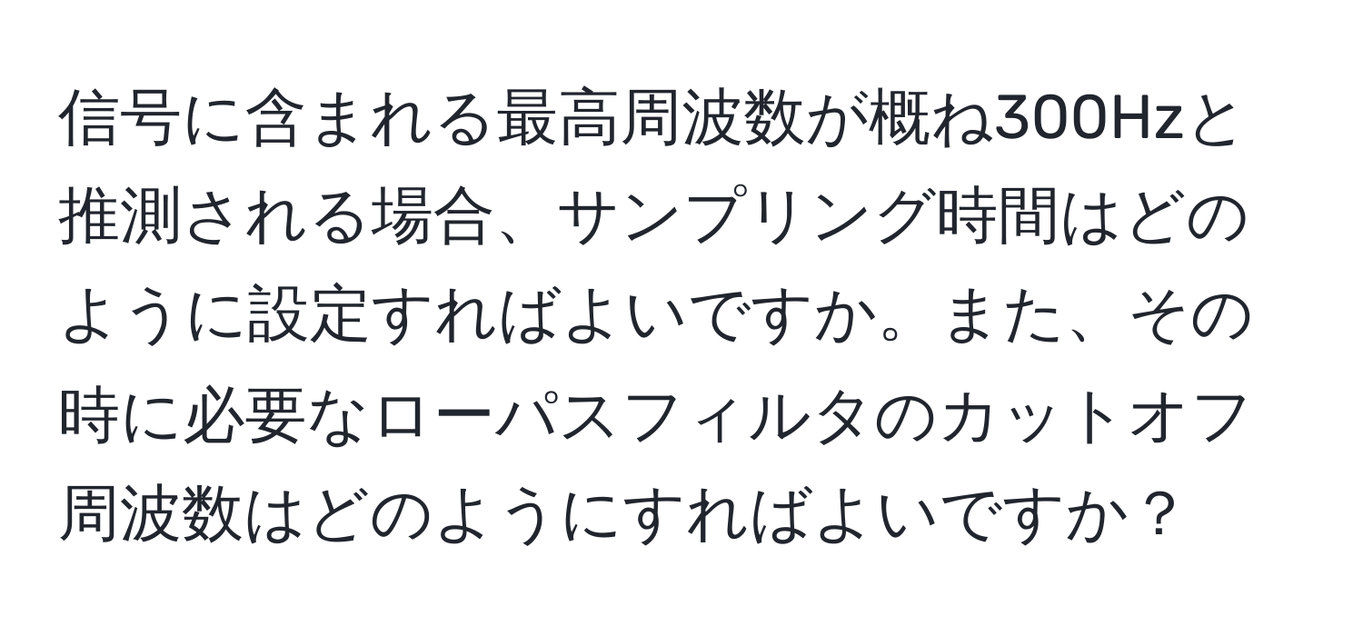 信号に含まれる最高周波数が概ね300Hzと推測される場合、サンプリング時間はどのように設定すればよいですか。また、その時に必要なローパスフィルタのカットオフ周波数はどのようにすればよいですか？