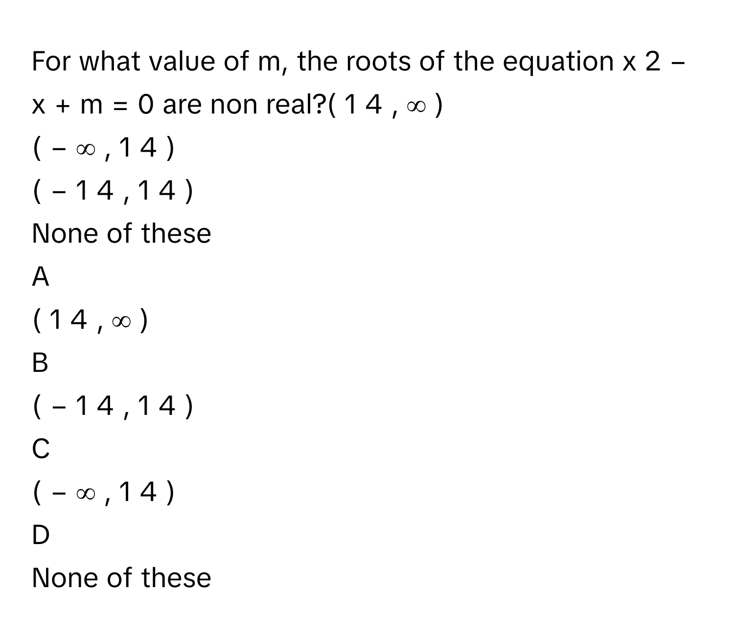 For what value of m, the roots of the equation x   2    −  x  +  m  =  0      are non real?(  1   4         ,  ∞  )     
(  −  ∞  ,  1   4         )     
(  −  1   4         ,  1   4         )     
None of these

A  
(  1   4         ,  ∞  )      


B  
(  −  1   4         ,  1   4         )      


C  
(  −  ∞  ,  1   4         )      


D  
None of these