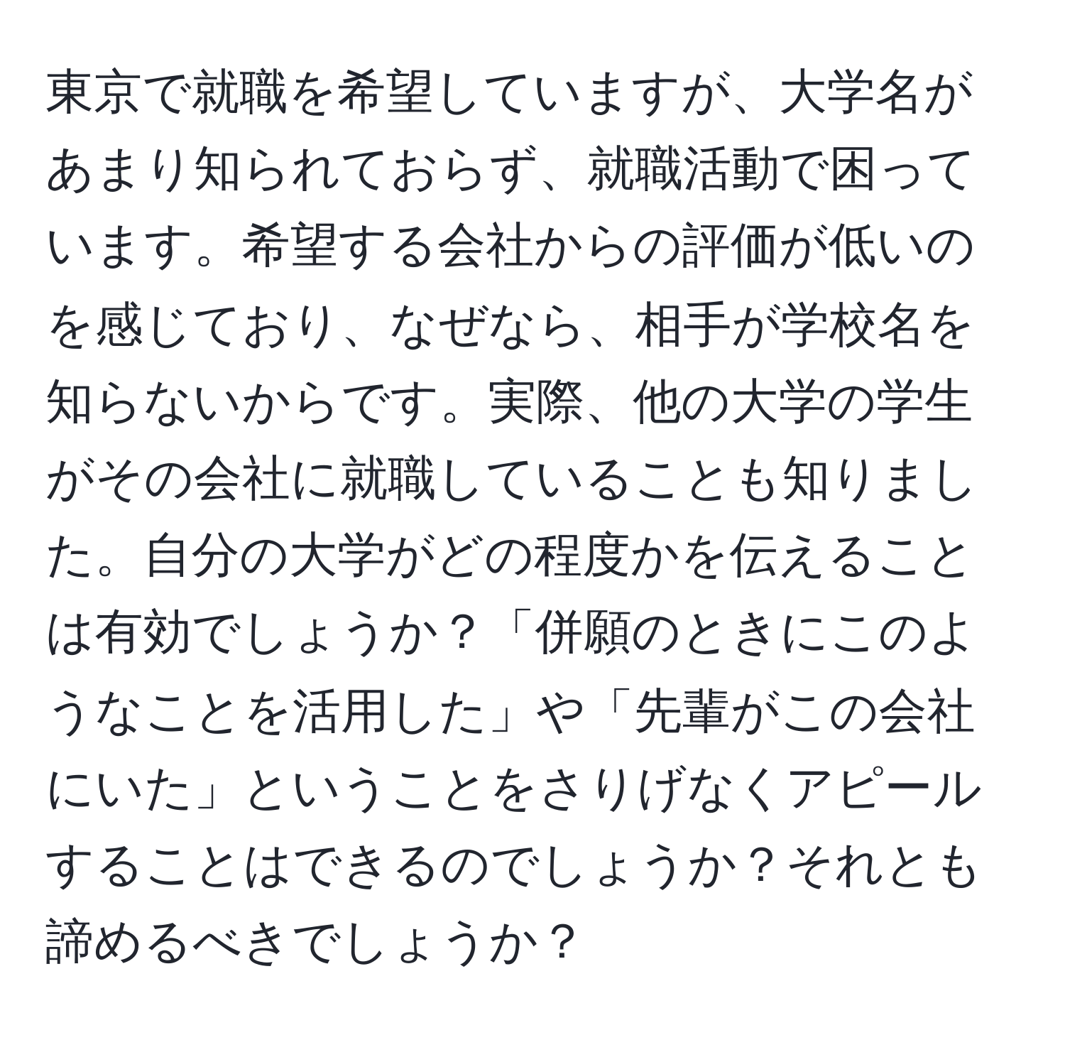 東京で就職を希望していますが、大学名があまり知られておらず、就職活動で困っています。希望する会社からの評価が低いのを感じており、なぜなら、相手が学校名を知らないからです。実際、他の大学の学生がその会社に就職していることも知りました。自分の大学がどの程度かを伝えることは有効でしょうか？「併願のときにこのようなことを活用した」や「先輩がこの会社にいた」ということをさりげなくアピールすることはできるのでしょうか？それとも諦めるべきでしょうか？