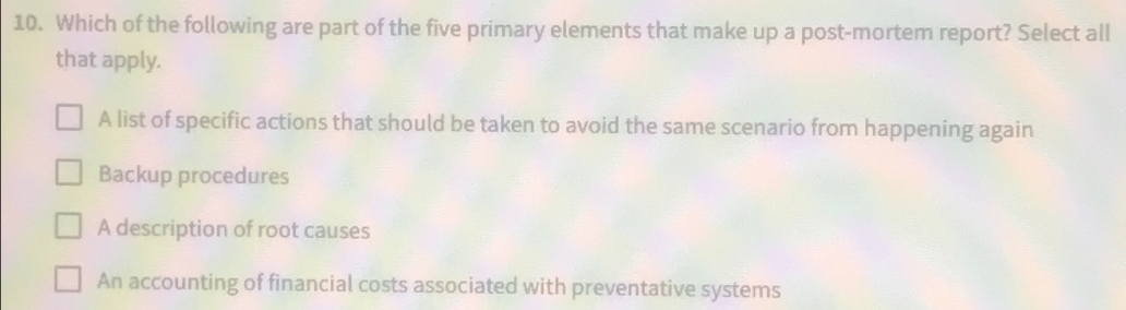 Which of the following are part of the five primary elements that make up a post-mortem report? Select all
that apply.
A list of specific actions that should be taken to avoid the same scenario from happening again
Backup procedures
A description of root causes
An accounting of financial costs associated with preventative systems