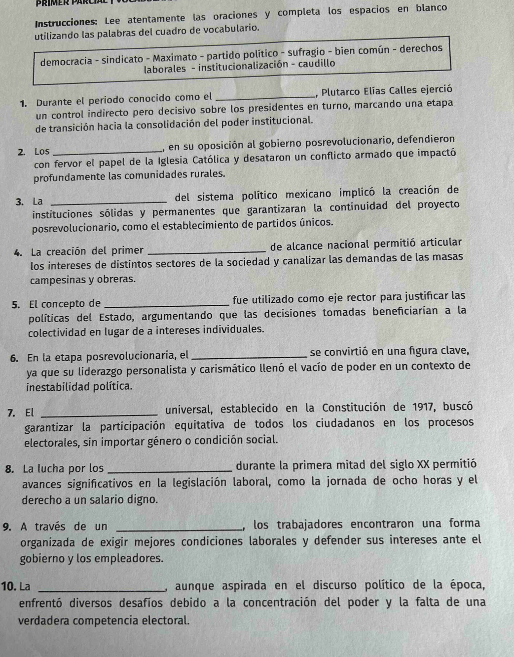 Instrucciones: Lee atentamente las oraciones y completa los espacios en blanco
utilizando las palabras del cuadro de vocabulario.
democracia - sindicato - Maximato - partido político - sufragio - bien común - derechos
laborales - institucionalización - caudillo
1. Durante el periodo conocido como el _, Plutarco Elías Calles ejerció
un control indirecto pero decisivo sobre los presidentes en turno, marcando una etapa
de transición hacia la consolidación del poder institucional.
2. Los _, en su oposición al gobierno posrevolucionario, defendieron
con fervor el papel de la Iglesia Católica y desataron un conflicto armado que impactó
profundamente las comunidades rurales.
3. La _del sistema político mexicano implicó la creación de
instituciones sólidas y permanentes que garantizaran la continuidad del proyecto
posrevolucionario, como el establecimiento de partidos únicos.
4. La creación del primer _de alcance nacional permitió articular
los intereses de distintos sectores de la sociedad y canalizar las demandas de las masas
campesinas y obreras.
5. El concepto de _fue utilizado como eje rector para justificar las
políticas del Estado, argumentando que las decisiones tomadas beneñiciarían a la
colectividad en lugar de a intereses individuales.
6. En la etapa posrevolucionaria, el_ se convirtió en una figura clave,
ya que su liderazgo personalista y carismático llenó el vacío de poder en un contexto de
inestabilidad política.
7. El _universal, establecido en la Constitución de 1917, buscó
garantizar la participación equitativa de todos los ciudadanos en los procesos
electorales, sin importar género o condición social.
8. La lucha por los _durante la primera mitad del siglo XX permitió
avances significativos en la legislación laboral, como la jornada de ocho horas y el
derecho a un salario digno.
9. A través de un _, los trabajadores encontraron una forma
organizada de exigir mejores condiciones laborales y defender sus intereses ante el
gobierno y los empleadores.
10. La _L, aunque aspirada en el discurso político de la época,
enfrentó diversos desafíos debido a la concentración del poder y la falta de una
verdadera competencia electoral.