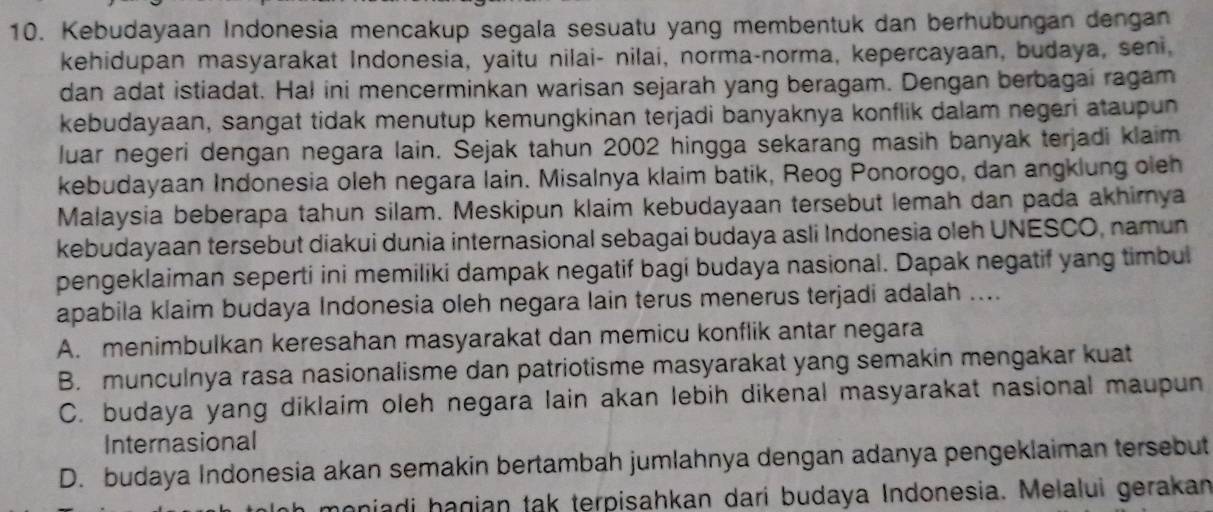 Kebudayaan Indonesia mencakup segala sesuatu yang membentuk dan berhubungan dengan
kehidupan masyarakat Indonesia, yaitu nilai- nilai, norma-norma, kepercayaan, budaya, seni,
dan adat istiadat. Hal ini mencerminkan warisan sejarah yang beragam. Dengan berbagai ragam
kebudayaan, sangat tidak menutup kemungkinan terjadi banyaknya konflik dalam negeri ataupun
luar negeri dengan negara lain. Sejak tahun 2002 hingga sekarang masih banyak terjadi klaim
kebudayaan Indonesia oleh negara lain. Misalnya klaim batik, Reog Ponorogo, dan angklung oleh
Malaysia beberapa tahun silam. Meskipun klaim kebudayaan tersebut lemah dan pada akhirya
kebudayaan tersebut diakui dunia internasional sebagai budaya asli Indonesia oleh UNESCO, namun
pengeklaiman seperti ini memiliki dampak negatif bagi budaya nasional. Dapak negatif yang timbul
apabila klaim budaya Indonesia oleh negara lain terus menerus terjadi adalah ....
A. menimbulkan keresahan masyarakat dan memicu konflik antar negara
B. munculnya rasa nasionalisme dan patriotisme masyarakat yang semakin mengakar kuat
C. budaya yang diklaim oleh negara lain akan lebih dikenal masyarakat nasional maupun
Internasional
D. budaya Indonesia akan semakin bertambah jumlahnya dengan adanya pengeklaiman tersebut
moniadi hagian tak terpisahkan dari budaya Indonesia. Melalui gerakan