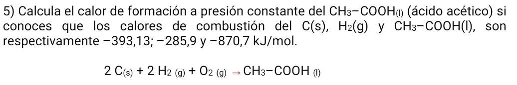 Calcula el calor de formación a presión constante del CH_3-COOH(l) (ácido acético) si 
conoces que los calores de combustión del C(s),H_2(g) y CH_3-COOH(l) , son 
respectivamente −393,13; −28! 5,9y-870,7kJ/mol.
2C_(s)+2H_2(g)+O_2(g)to CH_3-COOH(l)