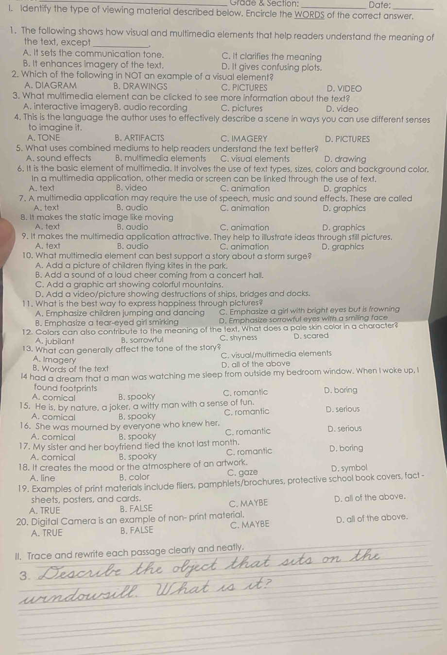 Grade & Section: Date:
l. Identify the type of viewing material described below. Encircle the WORDS of the correct answer.
1. The following shows how visual and multimedia elements that help readers understand the meaning of
the text, except _.
A. It sets the communication tone. C. It clarifies the meaning
B. It enhances imagery of the text. D. It gives confusing plots.
2. Which of the following in NOT an example of a visual element?
A. DIAGRAM B.DRAWINGS C. PICTURES D. VIDEO
3. What multimedia element can be clicked to see more information about the text?
A. interactive imageryB. audio recording C. pictures D. video
4. This is the language the author uses to effectively describe a scene in ways you can use different senses
to imagine it.
A. TONE B. ARTIFACTS C. IMAGERY D. PICTURES
5. What uses combined mediums to help readers understand the text better?
A. sound effects B. multimedia elements C. visual elements D. drawing
6. It is the basic element of multimedia. It involves the use of text types, sizes, colors and background color.
In a multimedia application, other media or screen can be linked through the use of text.
A. text B. video C. animation D. graphics
7. A multimedia application may require the use of speech, music and sound effects. These are called
A. text B. audio C. animation D. graphics
8. It makes the static image like moving
A. text B. audio C. animation D. graphics
9. It makes the multimedia application attractive. They help to illustrate ideas through still pictures.
A. text B. audio C. animation D. graphics
10. What multimedia element can best support a story about a storm surge?
A. Add a picture of children flying kites in the park.
B. Add a sound of a loud cheer coming from a concert hall.
C. Add a graphic art showing colorful mountains.
D. Add a video/picture showing destructions of ships, bridges and docks.
11. What is the best way to express happiness through pictures?
A. Emphasize children jumping and dancing C. Emphasize a girl with bright eyes but is frowning
B. Emphasize a tear-eyed girl smirking D. Emphasize sorrowful eyes with a smiling face
12. Colors can also contribute to the meaning of the text. What does a pale skin color in a character?
A. jubilant B. sorrowful C. shyness D. scared
13. What can generally affect the tone of the story?
C. visual/multimedia elements
A. Imagery
B. Words of the text D. all of the above
I4 had a dream that a man was watching me sleep from outside my bedroom window. When I woke up, I
found footprints
A. comical B. spooky C. romantic D. boring
15. He is, by nature, a joker, a witty man with a sense of fun.
A. comical B. spooky C. romantic D. serious
16. She was mourned by everyone who knew her. D. serious
A. comical B. spooky C. romantic
17. My sister and her boyfriend tied the knot last month.
A. comical B. spooky C. romantic
D. boring
18. It creates the mood or the atmosphere of an artwork.
A. line B. color C. gaze D. symbol
19. Examples of print materials include fliers, pamphlets/brochures, protective school book covers, fact -
sheets, posters, and cards.
A. TRUE B. FALSE C. MAYBE D. all of the above.
20. Digital Camera is an example of non- print material.
A. TRUE B. FALSE C. MAYBE D. all of the above.
II. Trace and rewrite each passage clearly and neatly.
3.
_
_