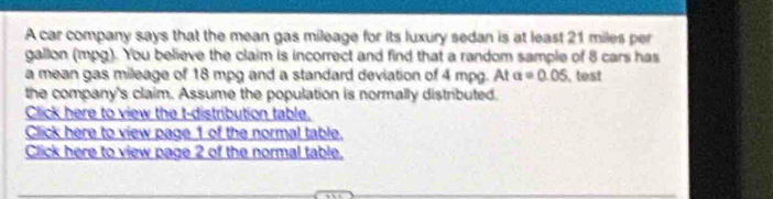 A car company says that the mean gas mileage for its luxury sedan is at least 21 miles per
gallon (mpg). You believe the claim is incorrect and find that a random sample of 8 cars has 
a mean gas mileage of 18 mpg and a standard deviation of 4 mpg. At a=0.05 test 
the company's claim. Assume the population is normally distributed. 
Click here to view the t-distribution table. 
Click here to view page 1 of the normal table. 
Click here to view page 2 of the normal table.