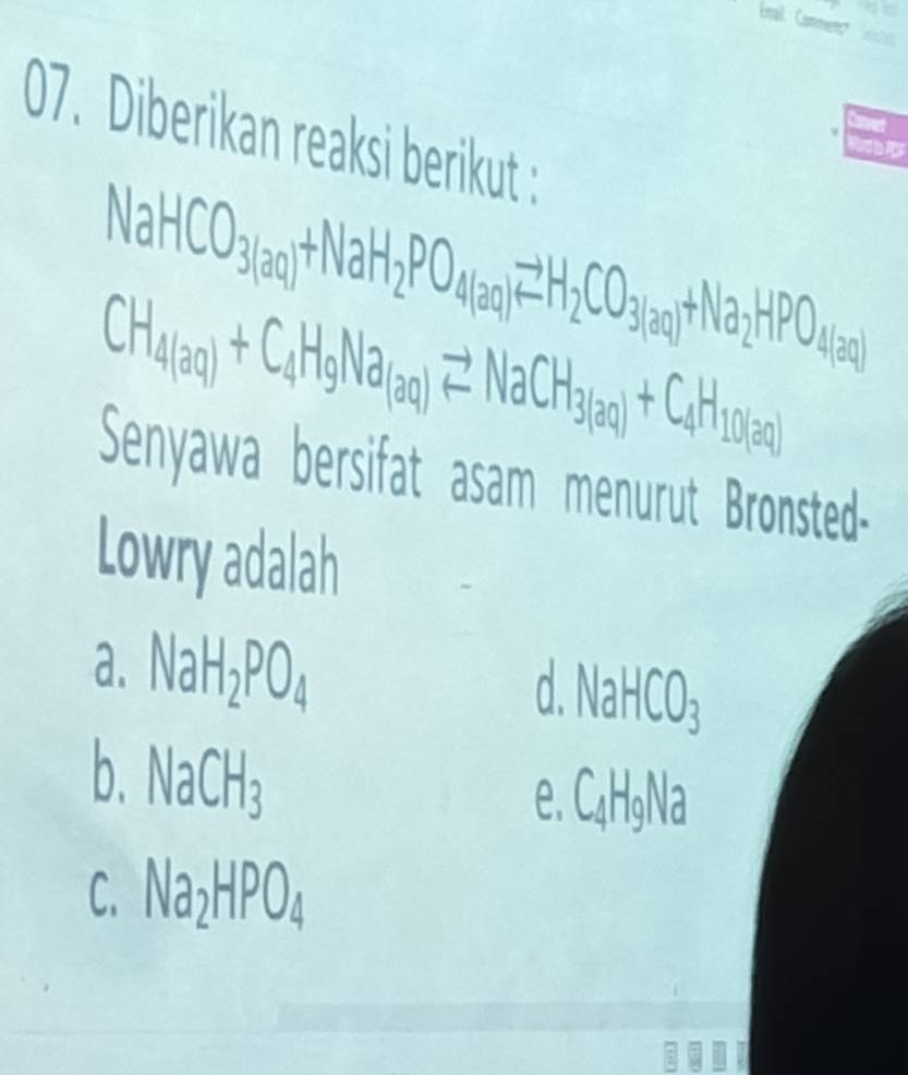 nal Cammen 
07. Diberikan reaksi berikut :
C
NaHCO_3(aq)+NaH_2PO_4(aq)leftharpoons H_2CO_3(aq)+Na_2HPO_4(aq)
CH_4(aq)+C_4H_9Na_(aq)leftharpoons NaCH_3(aq)+C_4H_10(aq)
Senyawa bersifat asam menurut Bronsted-
Lowry adalah
a. NaH_2PO_4
d. NaHCO_3
b. NaCH_3
e. C_4H_9Na
C Na_2HPO_4