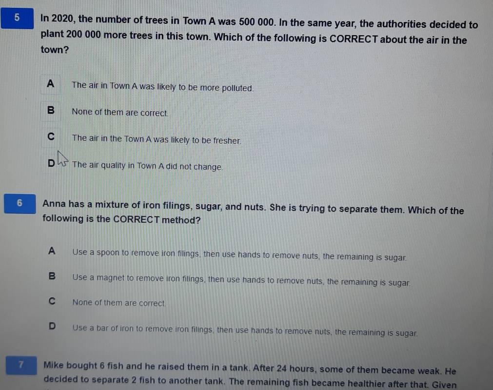 In 2020, the number of trees in Town A was 500 000. In the same year, the authorities decided to
plant 200 000 more trees in this town. Which of the following is CORRECT about the air in the
town?
A The air in Town A was likely to be more polluted.
B None of them are correct.
C The air in the Town A was likely to be fresher.
D The air quality in Town A did not change.
6 Anna has a mixture of iron filings, sugar, and nuts. She is trying to separate them. Which of the
following is the CORRECT method?
A Use a spoon to remove iron filings, then use hands to remove nuts, the remaining is sugar.
B Use a magnet to remove iron filings, then use hands to remove nuts, the remaining is sugar.
C None of them are correct.
D Use a bar of iron to remove iron filings, then use hands to remove nuts, the remaining is sugar.
7 Mike bought 6 fish and he raised them in a tank. After 24 hours, some of them became weak. He
decided to separate 2 fish to another tank. The remaining fish became healthier after that. Given