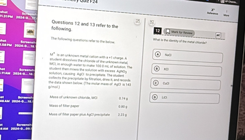 Qui z F 2 4 
AP Chemia
X
shot Screensh
Reference Mare
1.31 PM 2024-0....17 Questions 12 and 13 refer to the
following.
12 Mark for Review
The following questions refer to the below.
What is the identity of the metal chloride?
hot Screensh
1.58 PM 202.4=0..-1
A NaCl
is an unknown metal cation with a +1 charge. A
student dissolves the chloride of the unknown metal,
MCI, in enough water to make 100.0 mL of solution. The B KCl
hot Screensh student then mixes the solution with excess AgNO3
.11 AM 2024-0....18.: solution, causing AgCl to precipitate. The student
collects the precipitate by filtration, dries it, and records
the data shown below. (The molar mass of AgCl is 143 CuCl
g/mol.)
ot Screensh Mass of unknown chloride, MCI 0.74 g D ) LICI
46 AM 2024-0...18.
Mass of filter paper 0.80 g
Mass of filter paper plus AgCI precipitate 2.23 g
Screensh
4 AM 2024-0 ...09.