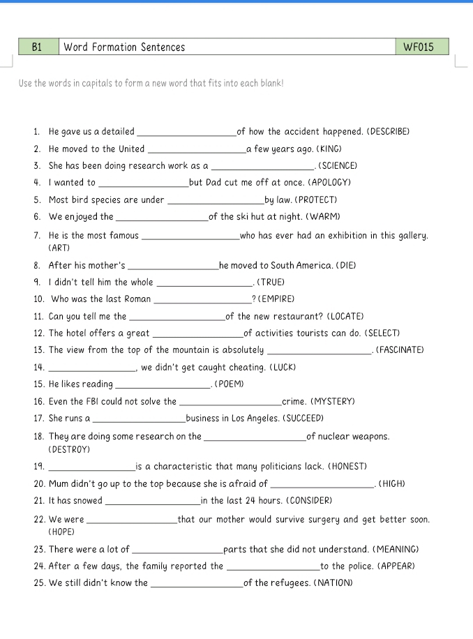 B1 Word Formation Sentences WF015 
Use the words in capitals to form a new word that fits into each blank! 
1. He gave us a detailed _of how the accident happened. (DESCRIBE) 
2. He moved to the United _a few years ago. (KING) 
3. She has been doing research work as a _. (SCIENCE) 
4. I wanted to _but Dad cut me off at once. (APOLOGY) 
5. Most bird species are under _by law. (PROTECT) 
6. We enjoyed the _of the ski hut at night. (WARM) 
7. He is the most famous _who has ever had an exhibition in this gallery. 
(ART) 
8. After his mother's _he moved to South America. (DIE) 
9. I didn't tell him the whole _. (TRUE) 
10. Who was the last Roman _? (EMPIRE) 
11. Can you tell me the_ of the new restaurant? (LOCATE) 
12. The hotel offers a great _of activities tourists can do. (SELECT) 
13. The view from the top of the mountain is absolutely _ (FASCINATE) 
14. _, we didn't get caught cheating. (LUCK) 
15. He likes reading _. ( POEM) 
16. Even the FBI could not solve the _crime. (MYSTERY) 
17. She runs a _business in Los Angeles. (SUCCEED) 
18. They are doing some research on the_ of nuclear weapons. 
(DESTROY) 
19._ 
is a characteristic that many politicians lack. (HONEST) 
20. Mum didn't go up to the top because she is afraid of_ (HIGH) 
21. It has snowed_ in the last 24 hours. (CONSIDER) 
22. We were_ that our mother would survive surgery and get better soon. 
(HOPE) 
23. There were a lot of _parts that she did not understand. (MEANING) 
24. After a few days, the family reported the _to the police. (APPEAR) 
25. We still didn't know the_ of the refugees. (NATION)