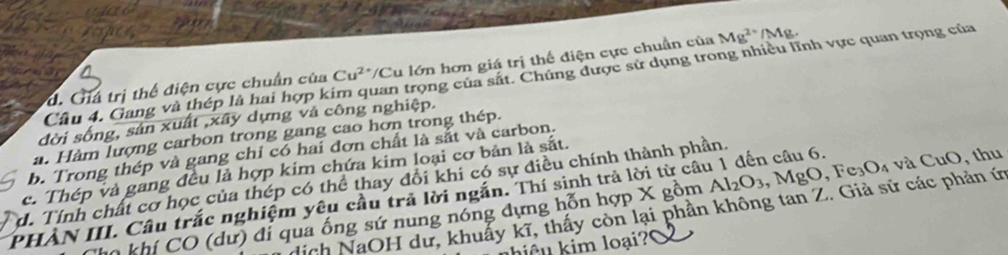 d. Giả trị thể điện cực chuẩn của Cu^(2+) */Cu lớn hơn giá trị thế điện cực chuẩn của Mg^(2+)/Mg. 
Câu 4. Gang và thép là hai hợp k uan trọng của sắt. Chúng được sử dụng trong nhiều lĩnh vực quan trọng của
đời sống, sản xuất ,xây dựng và công nghiệp.
a. Hàm lượng carbon trong gang cao hơn trong thép.
b. Trong thép và gang chỉ có hai đơn chất là sắt và carbon.
c. Thép và gang đều là hợp kim chứa kim loại cơ bản là sắt.
d. Tính chất cơ học của thép có thể thay đổi khi có sự điều chính thành phần. Al_2O_3 , MgO, Fe_3O_4
PHẢN III. Câu trắc nghiệm yêu cầu trả lời ngắn. Thí sinh trả lời từ câu 1 đến câu 6. và CuO, thu
dịch NaOH dư, khuẩy kĩ, thấy còn lại phần không tan Z. Giả sử các phản ứ
Cn khí CO (dư) đi qua ống sứ nung nóng dựng hỗn hợp X gồm
hiệu kim loại?